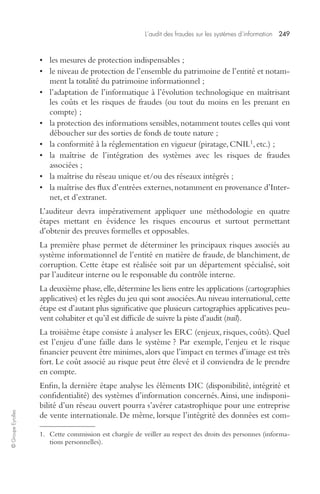 L’audit des fraudes sur les systèmes d’information 249 
© Groupe Eyrolles 
• les mesures de protection indispensables ; 
• le niveau de protection de l’ensemble du patrimoine de l’entité et notam-ment 
la totalité du patrimoine informationnel ; 
• l’adaptation de l’informatique à l’évolution technologique en maîtrisant 
les coûts et les risques de fraudes (ou tout du moins en les prenant en 
compte) ; 
• la protection des informations sensibles, notamment toutes celles qui vont 
déboucher sur des sorties de fonds de toute nature ; 
• la conformité à la réglementation en vigueur (piratage, CNIL1, etc.) ; 
• la maîtrise de l’intégration des systèmes avec les risques de fraudes 
associées ; 
• la maîtrise du réseau unique et/ou des réseaux intégrés ; 
• la maîtrise des flux d’entrées externes, notamment en provenance d’Inter-net, 
et d’extranet. 
L’auditeur devra impérativement appliquer une méthodologie en quatre 
étapes mettant en évidence les risques encourus et surtout permettant 
d’obtenir des preuves formelles et opposables. 
La première phase permet de déterminer les principaux risques associés au 
système informationnel de l’entité en matière de fraude, de blanchiment, de 
corruption. Cette étape est réalisée soit par un département spécialisé, soit 
par l’auditeur interne ou le responsable du contrôle interne. 
La deuxième phase, elle, détermine les liens entre les applications (cartographies 
applicatives) et les règles du jeu qui sont associées. Au niveau international, cette 
étape est d’autant plus significative que plusieurs cartographies applicatives peu-vent 
cohabiter et qu’il est difficile de suivre la piste d’audit (trail). 
La troisième étape consiste à analyser les ERC (enjeux, risques, coûts). Quel 
est l’enjeu d’une faille dans le système ? Par exemple, l’enjeu et le risque 
financier peuvent être minimes, alors que l’impact en termes d’image est très 
fort. Le coût associé au risque peut être élevé et il conviendra de le prendre 
en compte. 
Enfin, la dernière étape analyse les éléments DIC (disponibilité, intégrité et 
confidentialité) des systèmes d’information concernés. Ainsi, une indisponi-bilité 
d’un réseau ouvert pourra s’avérer catastrophique pour une entreprise 
de vente internationale. De même, lorsque l’intégrité des données est com- 
1. Cette commission est chargée de veiller au respect des droits des personnes (informa-tions 
personnelles). 
 