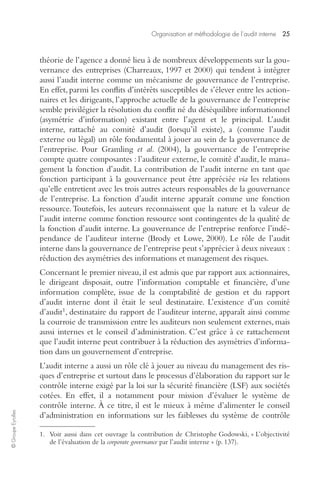 Organisation et méthodologie de l’audit interne 25 
© Groupe Eyrolles 
théorie de l’agence a donné lieu à de nombreux développements sur la gou-vernance 
des entreprises (Charreaux, 1997 et 2000) qui tendent à intégrer 
aussi l’audit interne comme un mécanisme de gouvernance de l’entreprise. 
En effet, parmi les conflits d’intérêts susceptibles de s’élever entre les action-naires 
et les dirigeants, l’approche actuelle de la gouvernance de l’entreprise 
semble privilégier la résolution du conflit né du déséquilibre informationnel 
(asymétrie d’information) existant entre l’agent et le principal. L’audit 
interne, rattaché au comité d’audit (lorsqu’il existe), a (comme l’audit 
externe ou légal) un rôle fondamental à jouer au sein de la gouvernance de 
l’entreprise. Pour Gramling et al. (2004), la gouvernance de l’entreprise 
compte quatre composantes : l’auditeur externe, le comité d’audit, le mana-gement 
la fonction d’audit. La contribution de l’audit interne en tant que 
fonction participant à la gouvernance peut être appréciée via les relations 
qu’elle entretient avec les trois autres acteurs responsables de la gouvernance 
de l’entreprise. La fonction d’audit interne apparaît comme une fonction 
ressource. Toutefois, les auteurs reconnaissent que la nature et la valeur de 
l’audit interne comme fonction ressource sont contingentes de la qualité de 
la fonction d’audit interne. La gouvernance de l’entreprise renforce l’indé-pendance 
de l’auditeur interne (Brody et Lowe, 2000). Le rôle de l’audit 
interne dans la gouvernance de l’entreprise peut s’apprécier à deux niveaux : 
réduction des asymétries des informations et management des risques. 
Concernant le premier niveau, il est admis que par rapport aux actionnaires, 
le dirigeant disposait, outre l’information comptable et financière, d’une 
information complète, issue de la comptabilité de gestion et du rapport 
d’audit interne dont il était le seul destinataire. L’existence d’un comité 
d’audit1, destinataire du rapport de l’auditeur interne, apparaît ainsi comme 
la courroie de transmission entre les auditeurs non seulement externes, mais 
aussi internes et le conseil d’administration. C’est grâce à ce rattachement 
que l’audit interne peut contribuer à la réduction des asymétries d’informa-tion 
dans un gouvernement d’entreprise. 
L’audit interne a aussi un rôle clé à jouer au niveau du management des ris-ques 
d’entreprise et surtout dans le processus d’élaboration du rapport sur le 
contrôle interne exigé par la loi sur la sécurité financière (LSF) aux sociétés 
cotées. En effet, il a notamment pour mission d’évaluer le système de 
contrôle interne. À ce titre, il est le mieux à même d’alimenter le conseil 
d’administration en informations sur les faiblesses du système de contrôle 
1. Voir aussi dans cet ouvrage la contribution de Christophe Godowski, « L’objectivité 
de l’évaluation de la corporate governance par l’audit interne » (p. 137). 
 