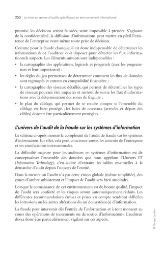 250 La mise en oeuvre d’audits spécifiques en environnement international 
© Groupe Eyrolles 
promise, les décisions seront faussées, voire impossible à prendre. S’agissant 
de la confidentialité, la diffusion d’informations peut mettre en péril l’exis-tence 
de l’entreprise avant même toute prise de décision. 
Comme pour la fraude classique, il est donc indispensable de déterminer les 
informations dont l’auditeur doit disposer pour détecter les flux informa-tionnels 
suspects. Les éléments suivants sont indispensables : 
• la cartographie des applications, logiciels et progiciels (avec les program-mes 
et leur importance) ; 
• les règles du jeu permettant de déterminer comment les flux de données 
sont regroupés et entrent en comptabilité financière ; 
• la cartographie des réseaux détaillés, qui permet de déterminer les types 
de réseaux pouvant être impactés et surtout de suivre les flux d’informa-tions 
avec la détermination des zones de fragilité ; 
• le plan du câblage, qui permet de se rendre compte si l’ensemble du 
câblage est bien protégé. ; les baies de coaxiaux (arrivées et départ des 
câbles) doivent être particulièrement protégées. 
L’univers de l’audit de la fraude sur les systèmes d’information 
Le schéma ci-après montre la complexité de l’audit de fraude sur les systèmes 
d’information. En effet, cela peut concerner toutes les activités de l’entreprise 
et ses ramifications internationales. 
La difficulté majeure pour les auditeurs en systèmes d’information est de 
conceptualiser l’ensemble des données que nous appelons l’Univers IT 
(Information Technology), c’est-à-dire d’extraire les tables essentielles à la 
démarche d’audit depuis l’univers de l’entité. 
Dans la mesure où l’audit n’a pas cette vision globale (même simplifiée), des 
zones d’ombre subsisteront et l’impact de l’audit sera bien amoindri. 
Lorsque la connaissance de cet environnement est de bonne qualité, l’impact 
de l’audit sera conforté et les risques seront automatiquement réduits. Les 
différentes recommandations émises et prises en compte rendront difficiles 
les intrusions ou les autres altérations du ou des système(s) d’information. 
La fraude peut intervenir dès l’entrée de l’information et à tout moment au 
cours des opérations de traitements ou de sorties d’informations. L’auditeur 
devra donc être particulièrement vigilant sur ces aspects. 
 