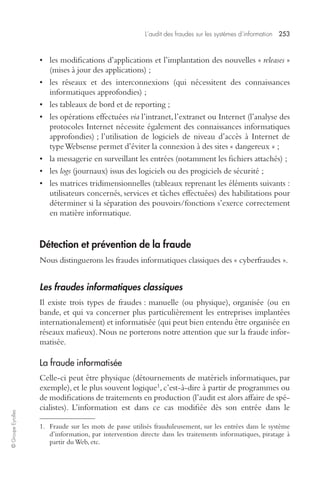 L’audit des fraudes sur les systèmes d’information 253 
© Groupe Eyrolles 
• les modifications d’applications et l’implantation des nouvelles « releases » 
(mises à jour des applications) ; 
• les réseaux et des interconnexions (qui nécessitent des connaissances 
informatiques approfondies) ; 
• les tableaux de bord et de reporting ; 
• les opérations effectuées via l’intranet, l’extranet ou Internet (l’analyse des 
protocoles Internet nécessite également des connaissances informatiques 
approfondies) ; l’utilisation de logiciels de niveau d’accès à Internet de 
type Websense permet d’éviter la connexion à des sites « dangereux » ; 
• la messagerie en surveillant les entrées (notamment les fichiers attachés) ; 
• les logs (journaux) issus des logiciels ou des progiciels de sécurité ; 
• les matrices tridimensionnelles (tableaux reprenant les éléments suivants : 
utilisateurs concernés, services et tâches effectuées) des habilitations pour 
déterminer si la séparation des pouvoirs/fonctions s’exerce correctement 
en matière informatique. 
Détection et prévention de la fraude 
Nous distinguerons les fraudes informatiques classiques des « cyberfraudes ». 
Les fraudes informatiques classiques 
Il existe trois types de fraudes : manuelle (ou physique), organisée (ou en 
bande, et qui va concerner plus particulièrement les entreprises implantées 
internationalement) et informatisée (qui peut bien entendu être organisée en 
réseaux mafieux). Nous ne porterons notre attention que sur la fraude infor-matisée. 
La fraude informatisée 
Celle-ci peut être physique (détournements de matériels informatiques, par 
exemple), et le plus souvent logique1, c’est-à-dire à partir de programmes ou 
de modifications de traitements en production (l’audit est alors affaire de spé-cialistes). 
L’information est dans ce cas modifiée dès son entrée dans le 
1. Fraude sur les mots de passe utilisés frauduleusement, sur les entrées dans le système 
d’information, par intervention directe dans les traitements informatiques, piratage à 
partir du Web, etc. 
 