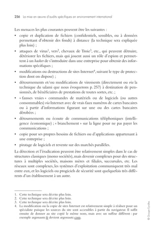 256 
La mise en oeuvre d’audits spécifiques en environnement international 
© Groupe Eyrolles 
Les menaces les plus courantes peuvent être les suivantes : 
• copie et duplication de fichiers (confidentiels, sensibles, ou à données 
permettant d’obtenir des fonds) à distance (la technique sera expliquée 
plus loin) ; 
1 
, vers 
• attaques de virus 
2 
, chevaux de Troie 
3 
, etc., qui peuvent détruire, 
détériorer les fichiers, mais qui jouent aussi un rôle d’espion et permet-tent 
hacker 
de s’introduire dans une entreprise pour obtenir des infor-mations 
spécifiques ; 
à un 
4 
, suivant le type de protec-tion 
• modifications ou destructions de sites Internet 
dont on dispose) ; 
• détournements et/ou modifications de virements (directement ou 
via 
la 
technique du salami que nous évoquerons p. 257) à destination de pen-sionnés, 
de bénéficiaires de prestations de toutes sortes, etc. ; 
• « fausses vraies » commandes de matériels ou de logiciels (ou autres 
consommables) 
via 
Internet avec de vrais faux numéros de cartes bancaires 
ou à partir d’informations figurant sur une ou des cartes bancaires 
dérobées ; 
• détournements ou écoute de communications téléphoniques (intelli-gence 
économique) ; « branchement » sur la ligne pour ne pas payer les 
communications ; 
• copie pour ses propres besoins de fichiers ou d’applications appartenant à 
une entreprise ; 
• piratage de logiciels et revente sur des marchés parallèles. 
La détection et l’éradication peuvent être relativement simples dans le cas de 
structures classiques (mono sociétés), mais devenir complexes pour des struc-tures 
à multiples sociétés, maisons mères et filiales, succursales, etc. Les 
réseaux sont complexes, les systèmes d’exploitation communiquent très mal 
entre eux, et les logiciels ou progiciels de sécurité sont quelquefois très diffé-rents 
d’un établissement à un autre. 
1. Cette technique sera décrite plus loin. 
2. Cette technique sera décrite plus loin. 
3. Cette technique sera décrite plus loin. 
4. La modification ou la copie de sites Internet est relativement simple à réaliser pour un 
spécialiste puisque les sources du site sont accessibles à partir du navigateur. Il suffit 
ensuite de donner au site copié le même nom, mais avec un suffixe différent : par 
exemple argonaute.fr devient argonaute.com. 
 