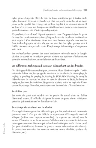 L’audit des fraudes sur les systèmes d’information 259 
© Groupe Eyrolles 
cyber pirates. La petite PME du coin de la rue n’intéresse pas le hacker, ou le 
cyber fraudeur. Celui-ci recherche en effet un profit immédiat et va donc 
jouer sur la rapidité des échanges et sur leur fragilité à un moment donné. Il 
va donc s’en prendre aux banques, aux établissements financiers, aux compa-gnies 
d’assurances et à d’autres grands groupes. 
Cependant, étant donné l’âpreté constatée pour l’appropriation de parts 
de marchés ou de ressources énergétiques, le terrain de chasse du fraudeur 
s’est déplacé. On s’intéresse désormais aux brevets déposés, aux savoir-faire 
technologiques, et bien sûr, encore une fois, les cyber pirates sont à 
l’affût, car tout a un prix de vente. L’espionnage informatique n’est pas un 
vain mot. 
Les « cyberfraudes » portent des noms barbares et suivent la mode de l’angli-cisation 
de toutes les techniques portant atteinte aux systèmes d’information 
pour des raisons ludiques, manichéennes et financières. 
Les différentes techniques d’intrusion débouchant sur des fraudes 
On distingue différentes techniques, que nous allons décrire ci-après : l’utili-sation 
du fichier core, le captage de moniteur ou de clavier, le découplage, le 
sniffing, le phishing, le spoofing, le flooding, le TCP-SYN Flooding, le smurf, le 
débordement de tampon, les virus, les vers, les chevaux de Troie, les bombes 
logiques, les hoax, les backdoors, l’ingénierie sociale, enfin les logiciels d’atta-que 
et de piratage. Toutefois, notez que cette liste est loin d’être exhaustive… 
Le fichier core 
Les mots de passe sont stockés sur les postes de travail dans un fichier 
dénommé « core ». Il suffit de récupérer les mots de passe via un mini-pro-gramme 
qui transformera les données en clair. 
Le captage de moniteur ou de clavier 
Cette opération ne peut être effectuée que par des professionnels du rensei-gnement, 
mais il n’est pas très difficile de se procurer à l’étranger le matériel 
adéquat (boîtier avec capteur orientable). Le capteur est orienté vers la 
source d’émission et, au fur et mesure, s’affichent sur le terminal les informa-tions 
apparaissant sur l’écran capté et les données frappées sur le clavier capté 
(on peut ainsi détecter les mots de passe et autres informations circulantes). 
La protection nécessite des moyens coûteux (murs doublés, système de 
détection, etc.). 
 
