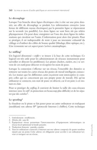 260 La mise en oeuvre d’audits spécifiques en environnement international 
© Groupe Eyrolles 
Le découplage 
Lorsque l’on branche deux lignes électriques côte à côte sur une prise don-née, 
un effet de découplage se produit. Les informations envoyées (sous 
forme de différents rayons électriques) par la première ligne se répercutent 
sur la seconde (en parallèle). Les deux lignes ne sont bien sûr pas reliées 
physiquement. On peut donc enregistrer sur l’une des deux lignes les infor-mations 
qui circulent sur l’autre. L’information peut alors être piratée. Pour 
se protéger, il est indispensable de tenir à jour un inventaire exhaustif du 
câblage et d’utiliser des câbles de bonne qualité (blindage, fibre optique, etc.). 
Une économie sur cet aspect peut s’avérer catastrophique. 
Le sniffing1 
Un logiciel dénommé « sniffer » se trouve à la base de cette technique. Ce 
logiciel est très utile pour les administrateurs de réseaux (notamment pour 
surveiller et détecter les problèmes). Les pirates (hackers, crackers, etc.) se ser-vent 
de cet outil pour détecter et récupérer les mots de passe. 
Lorsque la connexion s’effectue sur un réseau, l’ensemble des données se 
retrouve sur toutes les cartes réseau des postes de travail intelligents connec-tés. 
Les trames que les différentes cartes reçoivent sont interceptées (y com-pris 
celles qui ne concernent pas son propre poste de travail). Dès qu’un 
utilisateur se connecte, son mot de passe est détecté, car il est juste à cet ins-tant 
en clair. 
Pour se protéger du sniffing, il convient de limiter la taille des sous-réseaux 
internes (avec le wifi2, la protection est beaucoup plus difficile) et de les sépa-rer 
par des switches3. 
Le spoofing4 
Le fraudeur ou le pirate se fait passer pour un autre ordinateur en trafiquant 
(modifiant) son adresse IP5 (protocole Internet à chiffres). Cette technique 
1. Littéralement : reniflement. 
2. Wireless file : sans fil. 
3. Équipement réseau permettant l’interconnexion d’équipements informatiques en 
réseau local optimisant la bande passante. 
4. Traduction française : parodie, canular. 
5. Tous les ordinateurs connectés à Internet ont une adresse composée de quatre nombres 
séparés par un point. Cette adresse est obligatoire pour accéder à un ordinateur/ser-veur 
et naviguer sur un réseau. 
 