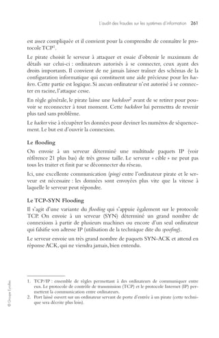 L’audit des fraudes sur les systèmes d’information 261 
© Groupe Eyrolles 
est assez compliquée et il convient pour la comprendre de connaître le pro-tocole 
TCP1. 
Le pirate choisit le serveur à attaquer et essaie d’obtenir le maximum de 
détails sur celui-ci : ordinateurs autorisés à se connecter, ceux ayant des 
droits importants. Il convient de ne jamais laisser traîner des schémas de la 
configuration informatique qui constituent une aide précieuse pour les hac-kers. 
Cette partie est logique. Si aucun ordinateur n’est autorisé à se connec-ter 
en racine, l’attaque cesse. 
En règle générale, le pirate laisse une backdoor2 avant de se retirer pour pou-voir 
se reconnecter à tout moment. Cette backdoor lui permettra de revenir 
plus tard sans problème. 
Le hacker vise à récupérer les données pour deviner les numéros de séquence-ment. 
Le but est d’ouvrir la connexion. 
Le flooding 
On envoie à un serveur déterminé une multitude paquets IP (voir 
référence 21 plus bas) de très grosse taille. Le serveur « cible » ne peut pas 
tous les traiter et finit par se déconnecter du réseau. 
Ici, une excellente communication (ping) entre l’ordinateur pirate et le ser-veur 
est nécessaire : les données sont envoyées plus vite que la vitesse à 
laquelle le serveur peut répondre. 
Le TCP-SYN Flooding 
Il s’agit d’une variante du flooding qui s’appuie également sur le protocole 
TCP. On envoie à un serveur (SYN) déterminé un grand nombre de 
connexions à partir de plusieurs machines ou encore d’un seul ordinateur 
qui falsifie son adresse IP (utilisation de la technique dite du spoofing). 
Le serveur envoie un très grand nombre de paquets SYN-ACK et attend en 
réponse ACK, qui ne viendra jamais, bien entendu. 
1. TCP/IP : ensemble de règles permettant à des ordinateurs de communiquer entre 
eux. Le protocole de contrôle de transmission (TCP) et le protocole Internet (IP) per-mettent 
la communication entre ordinateurs. 
2. Port laissé ouvert sur un ordinateur servant de porte d’entrée à un pirate (cette techni-que 
sera décrite plus loin). 
 