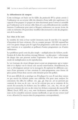 262 La mise en oeuvre d’audits spécifiques en environnement international 
© Groupe Eyrolles 
Le débordement de tampon 
Cette technique est basée sur les failles du protocole IP. Le pirate envoie à 
l’ordinateur ou au serveur cible des données d’une taille très supérieure à la 
capacité d’un paquet. Le paquet est alors fractionné pour l’envoi et assemblé 
par l’ordinateur ou le serveur cible. Ainsi, il y aura débordement des variables 
internes. L’ordinateur peut ainsi se bloquer, redémarrer ou encore écrire du 
code en mémoire. On peut donc modifier directement le code des program-mes 
de la machine. 
Les virus et les vers 
Le nombre de virus et leur variété étonnent, mais ils sont liés à la capacité 
d’invention de leurs créateurs. On en compte presque 100 000 aujourd’hui 
et il s’en ajoute chaque jour. Il s’agit d’un programme caché dans un autre et 
qui s’exécute et se reproduit en polluant d’autres programmes ou d’autres 
ordinateurs. 
Les problèmes posés vont du plus simple – multiplication des fichiers, modi-fication 
de la date du système, message hilarant – au plus grave – reformatage 
du disque dur sans pouvoir arrêter l’opération. On les classe suivant leur 
mode de multiplication ou de reproduction. 
Le ver (variante du virus) désigne pour sa part un programme qui se repro-duit 
et se déplace sur le réseau sans aucune intervention. Actuellement, les 
vers se développent surtout via la messagerie. Ils repèrent les différents con-tacts 
d’une personne et leur envoient le mini-programme sous forme de 
pièce jointe. Il faut donc ouvrir cette dernière pour être pollué. 
Il est assez difficile de se protéger ou d’éradiquer les vers. Il vaut donc mieux 
ne pas ouvrir les fichiers joints sans réfléchir. On peut ainsi analyser les 
extensions. En effet, les suffixes .txt, .jpg, .gif, .bmp ou .avi ne peuvent pas 
contenir de virus ou de vers : on ne les exécute pas, on se contente de les 
ouvrir. En revanche, les fichiers avec les suffixes .exe, .com, .bat, .vbs ou .pif 
peuvent contenir des vers ou des virus. Les fichiers contenant des macros VB 
(Word, Excel, PPT, etc.), eux, sont facilement transformables et infectés, 
mais on les considère souvent comme inoffensifs, ce qui est une erreur (sauf 
si on a désactivé les macros dans les programmes correspondants). 
 
