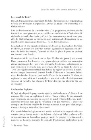 L’audit des fraudes sur les systèmes d’information 263 
© Groupe Eyrolles 
Le cheval de Troie1 
Il s’agit de programmes engendrant des failles dans les systèmes et permettant 
l’entrée des fraudeurs. L’expression « cheval de Troie » est empruntée à la 
Grèce antique. 
Lors de l’écriture ou de la modification d’un programme, on introduit des 
instructions non apparentes, et accessibles aux seuls initiés à l’aide d’un fait 
déclencheur (code, date, arrêt système). Ces instructions peuvent avoir pour 
effet le déclenchement de virements non autorisés, de destructions ou de 
modifications frauduleuses de données et/ou de programmes. 
La détection est une opération très proche de celle de la détection des virus. 
D’ailleurs, la plupart des antivirus assurent également la détection des che-vaux 
de Troie. En somme, l’ennemi est dans la place. Il peut en profiter, 
notamment pour frauder. 
Il convient ici de procéder à une analyse détaillée des ports (« port scan »). 
Pour transmettre les données, ces espions doivent utiliser une connexion 
réseau quelconque. Le « port scan » recherche les données défectueuses sur 
une connexion et détecte ainsi une activité cheval de Troie. Le cheval de 
Troie laisse également une trace dans la base de registre du système d’exploi-tation. 
Lorsque l’on connaît le nom, il suffit d’aller dans « Démarrer, Exécu-ter 
et Rechercher le nom », puis on le détruit. Mais, attention ! La base de 
registres est assez délicate à manipuler et on peut perdre des informations 
sensibles et capitales. Les chevaux de Troie doivent être éliminés dès leur 
découverte. 
Les bombes logiques 
Il s’agit de dispositifs programmés, dont le déclenchement s’effectue à un 
moment déterminé en exploitant la date et l’heure système (le plus souvent), 
une commande quelconque ou encore un appel système. Elles sont prati-quement 
invisibles tant que la condition n’est pas respectée. Il existe par 
exemple une bombe appelée de diverses manières et qui peut aller jusqu’à 
formater le disque à une date déterminée. 
L’action de la bombe logique est très variée : utilisation intempestive des res-sources, 
destruction de tables et de fichiers, création de failles systèmes, utili-sation 
anormale de la machine pour permettre le spoofing, récupération des 
numéros de licences, numéros de série, etc. L’événement déclencheur peut 
1. En anglais : Trojan. 
 