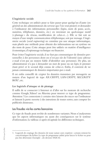 L’audit des fraudes sur les systèmes d’information 265 
© Groupe Eyrolles 
L’ingénierie sociale 
Cette technique est utilisée pour se faire passer pour quelqu’un d’autre (en 
général un des administrateurs du serveur que l’on veut pirater) et demander 
à l’ordinateur des informations personnelles (logins, mots de passe, accès, 
numéros, téléphones, données, etc.) en inventant un quelconque motif 
(« plantage » du réseau, modification de celui-ci…). Elle se fait soit au 
moyen d’une simple communication téléphonique, soit par message. L’ingé-nierie 
sociale (social engineering) ne constitue pas une attaque informatique, 
mais plutôt une méthode pour obtenir des informations sur un système ou 
des mots de passe. Cette attaque peut être utilisée en matière d’intelligence 
économique, d’espionnage technique ou financier. 
Pour éviter l’ingénierie sociale, il ne faut pas communiquer de données per-sonnelles 
à des personnes dont on n’est pas sûr de l’identité (une adresse 
e-mail n’est pas un moyen fiable d’identifier une personne). De plus, un 
administrateur n’a pas à demander un mot de passe ou un login, le premier 
étant privé et le second déjà connu de celui-ci. Enfin, il convient de ne 
jamais communiquer de données importantes par e-mail. 
Il est enfin conseillé de crypter les données transmises par messagerie au 
moyen d’un logiciel de type AX CRYPT, LAN CRYPT, SECURITY 
BOX1, etc. 
Les logiciels d’attaque et de piratage 
Il suffit de se connecter à Internet et d’aller sur les moteurs de recherche 
comme Google, Yahoo! ou Altavista pour trouver ce type de programme. 
Attention ! Les connexions à certains sites laissent des traces sur l’ordinateur 
et laissent la porte ouverte à des intrusions de toutes sortes, sans compter les 
publicités douteuses. 
Les fraudes via les cartes bancaires 
Ce type de fraude peut revêtir de nombreuses variantes. Nous n’analyserons 
que les aspects informatiques ou ayant des conséquences sur le système 
d’information. Le tableau ci-après récapitule les différentes techniques. 
1. Logiciels de cryptage (les données de toute nature sont cryptées) : certains retirent les 
caractéristiques du fichier. Le type de programme utilisé pour lancer le fichier ne peut 
pas être déterminé. Exemple : .doc devient 1H2C42. 
 