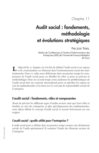 © Groupe Eyrolles 
Chapitre 11 
Audit social : fondements, 
méthodologie 
et évolutions stratégiques 
PAR JULIE TIXIER, 
Maître de Conférences à l’Institut d’Administration des 
Entreprises (IAE) de l’Université François-Rabelais 
de Tours 
’objectif de ce chapitre est à la fois de définir l’audit social et ses enjeux 
et de contextualiser ces éléments dans l’environnement actuel des mul-tinationales. 
Dans ce cadre, nous définissons dans un premier temps les com-posantes 
de l’audit social, pour en détailler les rôles et pour en préciser la 
L 
méthodologie. Dans un second temps, nous analysons les problématiques de 
l’audit social dans un contexte international, pour en spécifier les enjeux au 
sein de multinationales et les liens avec le concept de responsabilité sociale de 
l’entreprise. 
L’audit social : fondements, rôles et composantes 
Avant de préciser les différents types d’audits sociaux ainsi que leurs rôles et 
finalités au sein des entreprises et plus spécifiquement des multinationales, 
nous allons définir le concept d’audit social et revenir brièvement sur son 
origine. 
L’audit social : quelle utilité pour l’entreprise ? 
L’audit social peut se définir dans un premier temps comme une déclinaison 
sociale de l’audit opérationnel. Il constitue l’étude des éléments sociaux de 
l’entreprise. 
 