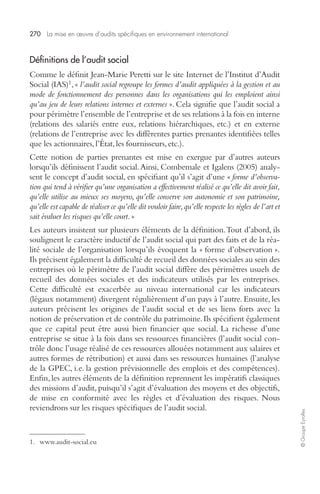 270 La mise en oeuvre d’audits spécifiques en environnement international 
© Groupe Eyrolles 
Définitions de l’audit social 
Comme le définit Jean-Marie Peretti sur le site Internet de l’Institut d’Audit 
Social (IAS)1, « l’audit social regroupe les formes d’audit appliquées à la gestion et au 
mode de fonctionnement des personnes dans les organisations qui les emploient ainsi 
qu’au jeu de leurs relations internes et externes ». Cela signifie que l’audit social a 
pour périmètre l’ensemble de l’entreprise et de ses relations à la fois en interne 
(relations des salariés entre eux, relations hiérarchiques, etc.) et en externe 
(relations de l’entreprise avec les différentes parties prenantes identifiées telles 
que les actionnaires, l’État, les fournisseurs, etc.). 
Cette notion de parties prenantes est mise en exergue par d’autres auteurs 
lorsqu’ils définissent l’audit social. Ainsi, Combemale et Igalens (2005) analy-sent 
le concept d’audit social, en spécifiant qu’il s’agit d’une « forme d’observa-tion 
qui tend à vérifier qu’une organisation a effectivement réalisé ce qu’elle dit avoir fait, 
qu’elle utilise au mieux ses moyens, qu’elle conserve son autonomie et son patrimoine, 
qu’elle est capable de réaliser ce qu’elle dit vouloir faire, qu’elle respecte les règles de l’art et 
sait évaluer les risques qu’elle court. » 
Les auteurs insistent sur plusieurs éléments de la définition. Tout d’abord, ils 
soulignent le caractère inductif de l’audit social qui part des faits et de la réa-lité 
sociale de l’organisation lorsqu’ils évoquent la « forme d’observation ». 
Ils précisent également la difficulté de recueil des données sociales au sein des 
entreprises où le périmètre de l’audit social diffère des périmètres usuels de 
recueil des données sociales et des indicateurs utilisés par les entreprises. 
Cette difficulté est exacerbée au niveau international car les indicateurs 
(légaux notamment) divergent régulièrement d’un pays à l’autre. Ensuite, les 
auteurs précisent les origines de l’audit social et de ses liens forts avec la 
notion de préservation et de contrôle du patrimoine. Ils spécifient également 
que ce capital peut être aussi bien financier que social. La richesse d’une 
entreprise se situe à la fois dans ses ressources financières (l’audit social con-trôle 
donc l’usage réalisé de ces ressources allouées notamment aux salaires et 
autres formes de rétribution) et aussi dans ses ressources humaines (l’analyse 
de la GPEC, i.e. la gestion prévisionnelle des emplois et des compétences). 
Enfin, les autres éléments de la définition reprennent les impératifs classiques 
des missions d’audit, puisqu’il s’agit d’évaluation des moyens et des objectifs, 
de mise en conformité avec les règles et d’évaluation des risques. Nous 
reviendrons sur les risques spécifiques de l’audit social. 
1. www.audit-social.eu 
 