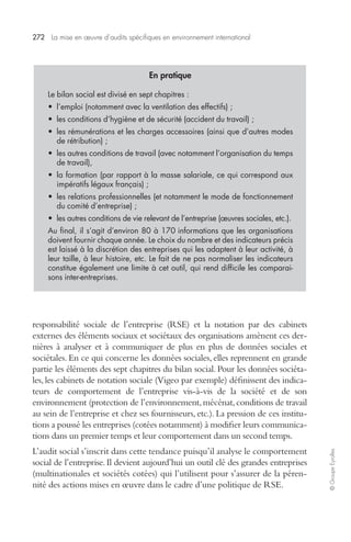 272 La mise en oeuvre d’audits spécifiques en environnement international 
© Groupe Eyrolles 
En pratique 
Le bilan social est divisé en sept chapitres : 
• l’emploi (notamment avec la ventilation des effectifs) ; 
• les conditions d’hygiène et de sécurité (accident du travail) ; 
• les rémunérations et les charges accessoires (ainsi que d’autres modes 
de rétribution) ; 
• les autres conditions de travail (avec notamment l’organisation du temps 
de travail), 
• la formation (par rapport à la masse salariale, ce qui correspond aux 
impératifs légaux français) ; 
• les relations professionnelles (et notamment le mode de fonctionnement 
du comité d’entreprise) ; 
• les autres conditions de vie relevant de l’entreprise (oeuvres sociales, etc.). 
Au final, il s’agit d’environ 80 à 170 informations que les organisations 
doivent fournir chaque année. Le choix du nombre et des indicateurs précis 
est laissé à la discrétion des entreprises qui les adaptent à leur activité, à 
leur taille, à leur histoire, etc. Le fait de ne pas normaliser les indicateurs 
constitue également une limite à cet outil, qui rend difficile les comparai-sons 
inter-entreprises. 
responsabilité sociale de l’entreprise (RSE) et la notation par des cabinets 
externes des éléments sociaux et sociétaux des organisations amènent ces der-nières 
à analyser et à communiquer de plus en plus de données sociales et 
sociétales. En ce qui concerne les données sociales, elles reprennent en grande 
partie les éléments des sept chapitres du bilan social. Pour les données sociéta-les, 
les cabinets de notation sociale (Vigeo par exemple) définissent des indica-teurs 
de comportement de l’entreprise vis-à-vis de la société et de son 
environnement (protection de l’environnement, mécénat, conditions de travail 
au sein de l’entreprise et chez ses fournisseurs, etc.). La pression de ces institu-tions 
a poussé les entreprises (cotées notamment) à modifier leurs communica-tions 
dans un premier temps et leur comportement dans un second temps. 
L’audit social s’inscrit dans cette tendance puisqu’il analyse le comportement 
social de l’entreprise. Il devient aujourd’hui un outil clé des grandes entreprises 
(multinationales et sociétés cotées) qui l’utilisent pour s’assurer de la péren-nité 
des actions mises en oeuvre dans le cadre d’une politique de RSE. 
 