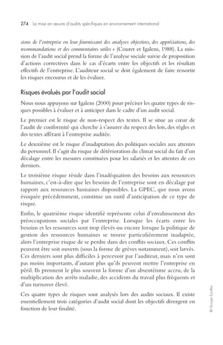 274 La mise en oeuvre d’audits spécifiques en environnement international 
© Groupe Eyrolles 
sions de l’entreprise en leur fournissant des analyses objectives, des appréciations, des 
recommandations et des commentaires utiles » (Couret et Igalens, 1988). La mis-sion 
de l’audit social prend la forme de l’analyse sociale suivie de proposition 
d’actions correctives dans le cas d’écarts entre les objectifs et les résultats 
effectifs de l’entreprise. L’auditeur social se doit également de faire ressortir 
les risques encourus et de les évaluer. 
Risques évalués par l’audit social 
Nous nous appuyons sur Igalens (2000) pour préciser les quatre types de ris-ques 
possibles à évaluer et à anticiper dans le cadre d’un audit social. 
Le premier est le risque de non-respect des textes. Il se situe au coeur de 
l’audit de conformité qui cherche à s’assurer du respect des lois, des règles et 
des textes afférant à l’entreprise auditée. 
Le deuxième est le risque d’inadaptation des politiques sociales aux attentes 
du personnel. Il s’agit du risque de détérioration du climat social du fait d’un 
décalage entre les mesures constituées pour les salariés et les attentes de ces 
derniers. 
Le troisième risque réside dans l’inadéquation des besoins aux ressources 
humaines, c’est-à-dire que les besoins de l’entreprise sont en décalage par 
rapport aux ressources humaines disponibles. La GPEC, que nous avons 
évoquée précédemment, constitue un outil d’anticipation de ce type de 
risque. 
Enfin, le quatrième risque identifié représente celui d’envahissement des 
préoccupations sociales par l’entreprise. Lorsque les écarts entre les 
besoins et les ressources sont trop élevés ou encore lorsque la politique de 
gestion des ressources humaines se trouve particulièrement inadaptée, 
alors l’entreprise risque de se perdre dans des conflits sociaux. Ces conflits 
peuvent être soit ouverts (sous la forme de grèves notamment), soit larvés. 
Ces derniers sont plus difficiles à percevoir par l’auditeur, mais n’en sont 
pas moins importants, d’autant plus qu’ils peuvent mettre l’entreprise en 
péril. Ils prennent le plus souvent la forme d’un absentéisme accru, de la 
multiplication des arrêts maladie, des accidents du travail plus fréquents et 
d’un turnover élevé. 
Ces quatre types de risques sont analysés lors des audits sociaux. Il existe 
essentiellement trois catégories d’audit social dont les objectifs divergent en 
fonction de leur finalité. 
 