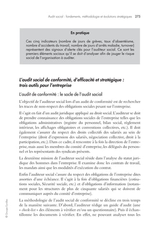 Audit social : fondements, méthodologie et évolutions stratégiques 275 
© Groupe Eyrolles 
En pratique 
Ces cinq indicateurs (nombre de jours de grèves, taux d’absentéisme, 
nombre d’accidents du travail, nombre de jours d’arrêts maladie, turnover) 
représentent des signaux d’alerte clés pour l’auditeur social. Ce sont les 
premiers éléments sociaux qu’il se doit d’analyser afin de jauger le risque 
social de l’organisation à auditer. 
L’audit social de conformité, d’efficacité et stratégique : 
trois outils pour l’entreprise 
L’audit de conformité : le socle de l’audit social 
L’objectif de l’auditeur social lors d’un audit de conformité est de rechercher 
les traces de non-respect des obligations sociales pesant sur l’entreprise. 
Il s’agit en fait d’un audit juridique appliqué au droit social. L’auditeur se doit 
de prendre connaissance des obligations sociales de l’entreprise telles que les 
obligations administratives (registre du personnel, bilan social, règlement 
intérieur, les affichages obligatoires et conventions collectives, etc.). Il doit 
également s’assurer du respect des droits collectifs des salariés au sein de 
l’entreprise (droit d’expression des salariés, négociation collective, droit à la 
participation, etc.). Dans ce cadre, il rencontre à la fois la direction de l’entre-prise, 
mais aussi les membres du comité d’entreprise, les délégués du person-nel 
et les représentants des syndicats présents. 
La deuxième mission de l’auditeur social réside dans l’analyse du statut juri-dique 
des hommes dans l’entreprise. Il examine donc les contrats de travail, 
les mandats ainsi que les modalités d’exécution du contrat. 
Enfin l’auditeur social s’assure du respect des obligations de l’entreprise dites 
assorties d’une échéance. Il s’agit à la fois d’obligations financières (cotisa-tions 
sociales, Sécurité sociale, etc.) et d’obligations d’information (notam-ment 
pour les structures de plus de cinquante salariés qui se doivent de 
communiquer auprès du comité d’entreprise). 
La méthodologie de l’audit social de conformité se décline en trois temps 
de la manière suivante. D’abord, l’auditeur rédige un guide d’audit (une 
« check-list » des éléments à vérifier et/ou un questionnaire). Puis il échan-tillonne 
les documents à vérifier. En effet, ne pouvant analyser tous les 
 