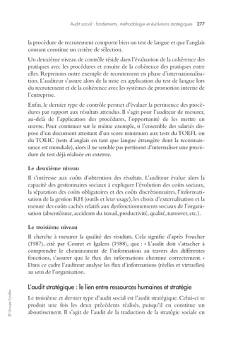 Audit social : fondements, méthodologie et évolutions stratégiques 277 
© Groupe Eyrolles 
la procédure de recrutement comporte bien un test de langue et que l’anglais 
courant constitue un critère de sélection. 
Un deuxième niveau de contrôle réside dans l’évaluation de la cohérence des 
pratiques avec les procédures et ensuite de la cohérence des pratiques entre 
elles. Reprenons notre exemple de recrutement en phase d’internationalisa-tion. 
L’auditeur s’assure alors de la mise en application du test de langue lors 
du recrutement et de la cohérence avec les systèmes de promotion interne de 
l’entreprise. 
Enfin, le dernier type de contrôle permet d’évaluer la pertinence des procé-dures 
par rapport aux résultats attendus. Il s’agit pour l’auditeur de mesurer, 
au-delà de l’application des procédures, l’opportunité de les mettre en 
oeuvre. Pour continuer sur le même exemple, si l’ensemble des salariés dis-pose 
d’un document attestant d’un score minimum aux tests du TOEFL ou 
du TOEIC (tests d’anglais en tant que langue étrangère dont la reconnais-sance 
est mondiale), alors il ne semble pas pertinent d’internaliser une procé-dure 
de test déjà réalisée en externe. 
Le deuxième niveau 
Il s’intéresse aux coûts d’obtention des résultats. L’auditeur évalue alors la 
capacité des gestionnaires sociaux à expliquer l’évolution des coûts sociaux, 
la séparation des coûts obligatoires et des coûts discrétionnaires, l’informati-sation 
de la gestion RH (outils et leur usage), les choix d’externalisation et la 
mesure des coûts cachés relatifs aux dysfonctionnements sociaux de l’organi-sation 
(absentéisme, accidents du travail, productivité, qualité, turnover, etc.). 
Le troisième niveau 
Il cherche à mesurer la qualité des résultats. Cela signifie d’après Foucher 
(1987), cité par Couret et Igalens (1988), que : « L’audit doit s’attacher à 
comprendre le cheminement de l’information au travers des différentes 
fonctions, s’assurer que le flux des informations chemine correctement. » 
Dans ce cadre l’auditeur analyse les flux d’informations (réelles et virtuelles) 
au sein de l’organisation. 
L’audit stratégique : le lien entre ressources humaines et stratégie 
Le troisième et dernier type d’audit social est l’audit stratégique. Celui-ci se 
produit une fois les deux précédents réalisés, puisqu’il en constitue un 
aboutissement. Il s’agit de l’audit de la traduction de la stratégie sociale en 
 