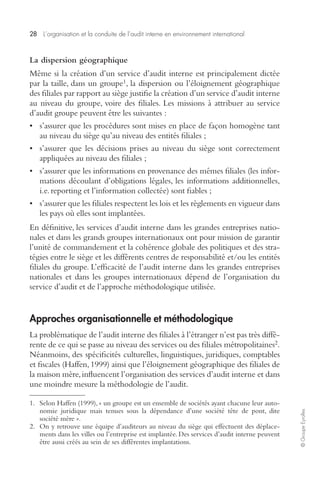 28 L’organisation et la conduite de l’audit interne en environnement international 
© Groupe Eyrolles 
La dispersion géographique 
Même si la création d’un service d’audit interne est principalement dictée 
par la taille, dans un groupe1, la dispersion ou l’éloignement géographique 
des filiales par rapport au siège justifie la création d’un service d’audit interne 
au niveau du groupe, voire des filiales. Les missions à attribuer au service 
d’audit groupe peuvent être les suivantes : 
• s’assurer que les procédures sont mises en place de façon homogène tant 
au niveau du siège qu’au niveau des entités filiales ; 
• s’assurer que les décisions prises au niveau du siège sont correctement 
appliquées au niveau des filiales ; 
• s’assurer que les informations en provenance des mêmes filiales (les infor-mations 
découlant d’obligations légales, les informations additionnelles, 
i.e. reporting et l’information collectée) sont fiables ; 
• s’assurer que les filiales respectent les lois et les règlements en vigueur dans 
les pays où elles sont implantées. 
En définitive, les services d’audit interne dans les grandes entreprises natio-nales 
et dans les grands groupes internationaux ont pour mission de garantir 
l’unité de commandement et la cohérence globale des politiques et des stra-tégies 
entre le siège et les différents centres de responsabilité et/ou les entités 
filiales du groupe. L’efficacité de l’audit interne dans les grandes entreprises 
nationales et dans les groupes internationaux dépend de l’organisation du 
service d’audit et de l’approche méthodologique utilisée. 
Approches organisationnelle et méthodologique 
La problématique de l’audit interne des filiales à l’étranger n’est pas très diffé-rente 
de ce qui se passe au niveau des services ou des filiales métropolitaines2. 
Néanmoins, des spécificités culturelles, linguistiques, juridiques, comptables 
et fiscales (Haffen, 1999) ainsi que l’éloignement géographique des filiales de 
la maison mère, influencent l’organisation des services d’audit interne et dans 
une moindre mesure la méthodologie de l’audit. 
1. Selon Haffen (1999), « un groupe est un ensemble de sociétés ayant chacune leur auto-nomie 
juridique mais tenues sous la dépendance d’une société tête de pont, dite 
société mère ». 
2. On y retrouve une équipe d’auditeurs au niveau du siège qui effectuent des déplace-ments 
dans les villes ou l’entreprise est implantée. Des services d’audit interne peuvent 
être aussi créés au sein de ses différentes implantations. 
 