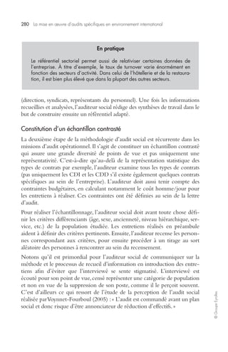 280 La mise en oeuvre d’audits spécifiques en environnement international 
© Groupe Eyrolles 
En pratique 
Le référentiel sectoriel permet aussi de relativiser certaines données de 
l’entreprise. À titre d’exemple, le taux de turnover varie énormément en 
fonction des secteurs d’activité. Dans celui de l’hôtellerie et de la restaura-tion, 
il est bien plus élevé que dans la plupart des autres secteurs. 
(direction, syndicats, représentants du personnel). Une fois les informations 
recueillies et analysées, l’auditeur social rédige des synthèses de travail dans le 
but de construire ensuite un référentiel adapté. 
Constitution d’un échantillon contrasté 
La deuxième étape de la méthodologie d’audit social est récurrente dans les 
missions d’audit opérationnel. Il s’agit de constituer un échantillon contrasté 
qui assure une grande diversité de points de vue et pas uniquement une 
représentativité. C’est-à-dire qu’au-delà de la représentation statistique des 
types de contrats par exemple, l’auditeur examine tous les types de contrats 
(pas uniquement les CDI et les CDD s’il existe également quelques contrats 
spécifiques au sein de l’entreprise). L’auditeur doit aussi tenir compte des 
contraintes budgétaires, en calculant notamment le coût homme/jour pour 
les entretiens à réaliser. Ces contraintes ont été définies au sein de la lettre 
d’audit. 
Pour réaliser l’échantillonnage, l’auditeur social doit avant toute chose défi-nir 
les critères différenciants (âge, sexe, ancienneté, niveau hiérarchique, ser-vice, 
etc.) de la population étudiée. Les entretiens réalisés en préambule 
aident à définir des critères pertinents. Ensuite, l’auditeur recense les person-nes 
correspondant aux critères, pour ensuite procéder à un tirage au sort 
aléatoire des personnes à rencontrer au sein du recensement. 
Notons qu’il est primordial pour l’auditeur social de communiquer sur la 
méthode et le processus de recueil d’information en introduction des entre-tiens 
afin d’éviter que l’interviewé se sente stigmatisé. L’interviewé est 
écouté pour son point de vue, censé représenter une catégorie de population 
et non en vue de la suppression de son poste, comme il le perçoit souvent. 
C’est d’ailleurs ce qui ressort de l’étude de la perception de l’audit social 
réalisée par Voynnet-Fourboul (2005) : « L’audit est commandé avant un plan 
social et donc risque d’être annonciateur de réduction d’effectifs. » 
 
