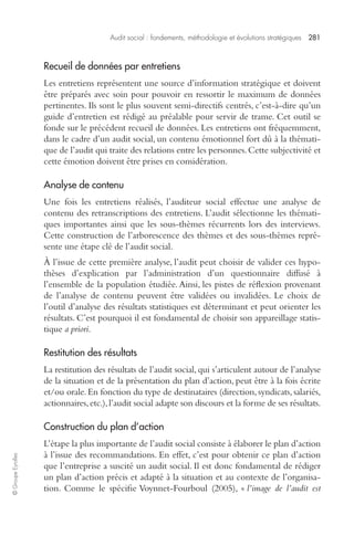 Audit social : fondements, méthodologie et évolutions stratégiques 281 
© Groupe Eyrolles 
Recueil de données par entretiens 
Les entretiens représentent une source d’information stratégique et doivent 
être préparés avec soin pour pouvoir en ressortir le maximum de données 
pertinentes. Ils sont le plus souvent semi-directifs centrés, c’est-à-dire qu’un 
guide d’entretien est rédigé au préalable pour servir de trame. Cet outil se 
fonde sur le précédent recueil de données. Les entretiens ont fréquemment, 
dans le cadre d’un audit social, un contenu émotionnel fort dû à la thémati-que 
de l’audit qui traite des relations entre les personnes. Cette subjectivité et 
cette émotion doivent être prises en considération. 
Analyse de contenu 
Une fois les entretiens réalisés, l’auditeur social effectue une analyse de 
contenu des retranscriptions des entretiens. L’audit sélectionne les thémati-ques 
importantes ainsi que les sous-thèmes récurrents lors des interviews. 
Cette construction de l’arborescence des thèmes et des sous-thèmes repré-sente 
une étape clé de l’audit social. 
À l’issue de cette première analyse, l’audit peut choisir de valider ces hypo-thèses 
d’explication par l’administration d’un questionnaire diffusé à 
l’ensemble de la population étudiée. Ainsi, les pistes de réflexion provenant 
de l’analyse de contenu peuvent être validées ou invalidées. Le choix de 
l’outil d’analyse des résultats statistiques est déterminant et peut orienter les 
résultats. C’est pourquoi il est fondamental de choisir son appareillage statis-tique 
a priori. 
Restitution des résultats 
La restitution des résultats de l’audit social, qui s’articulent autour de l’analyse 
de la situation et de la présentation du plan d’action, peut être à la fois écrite 
et/ou orale. En fonction du type de destinataires (direction, syndicats, salariés, 
actionnaires, etc.), l’audit social adapte son discours et la forme de ses résultats. 
Construction du plan d’action 
L’étape la plus importante de l’audit social consiste à élaborer le plan d’action 
à l’issue des recommandations. En effet, c’est pour obtenir ce plan d’action 
que l’entreprise a suscité un audit social. Il est donc fondamental de rédiger 
un plan d’action précis et adapté à la situation et au contexte de l’organisa-tion. 
Comme le spécifie Voynnet-Fourboul (2005), « l’image de l’audit est 
 