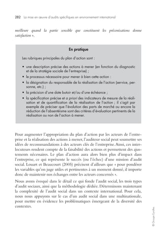 282 La mise en oeuvre d’audits spécifiques en environnement international 
© Groupe Eyrolles 
meilleure quand la partie sensible que constituent les préconisations donne 
satisfaction ». 
En pratique 
Les rubriques principales du plan d’action sont : 
• une description précise des actions à mener (en fonction du diagnostic 
et de la stratégie sociale de l’entreprise) ; 
• le processus nécessaire pour mener à bien cette action : 
• la désignation du responsable de la réalisation de l’action (service, per-sonne, 
etc.) ; 
• la précision d’une date butoir et/ou d’une échéance ; 
• la spécification précise et a priori des indicateurs de mesure de la réali-sation 
et de quantification de la réalisation de l’action ; il s’agit par 
exemple de préciser que l’évolution des parts de marché ou encore la 
réduction de l’absentéisme sont des critères d’évaluation pertinents de la 
réalisation ou non de l’action à mener. 
Pour augmenter l’appropriation du plan d’action par les acteurs de l’entre-prise 
et la réalisation des actions à mener, l’auditeur social peut soumettre ses 
idées de recommandations à des acteurs clés de l’entreprise. Ainsi, ces inter-locuteurs 
rendent compte de la faisabilité des actions et permettent des ajus-tements 
nécessaires. Le plan d’action aura alors bien plus d’impact dans 
l’entreprise, ce qui représente le succès (ou l’échec) d’une mission d’audit 
social. Louart et Beaucourt (2005) précisent d’ailleurs que « pour pondérer 
les variables qu’on juge utiles et pertinentes à un moment donné, il importe 
donc de maintenir nos échanges entre les acteurs concernés ». 
Nous avons évoqué dans le détail ce qui fonde l’audit social, les trois types 
d’audit sociaux, ainsi que la méthodologie dédiée. Déterminons maintenant 
la complexité de l’audit social dans un contexte international. Pour cela, 
nous nous appuyons sur le cas d’un audit social dans une multinationale, 
pour mettre en évidence les problématiques émergeant de la diversité des 
contextes. 
 