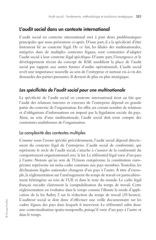 Audit social : fondements, méthodologie et évolutions stratégiques 283 
© Groupe Eyrolles 
L’audit social dans un contexte international 
L’audit social en contexte international met à jour deux problématiques 
principales que nous présentons ci-après. D’une part, il a la spécificité d’être 
fortement lié au contexte légal. De ce fait, les filiales des multinationales, 
intégrées dans de multiples contextes légaux, sont contraintes d’adapter 
l’audit social à leur contexte légal spécifique. D’autre part, l’émergence et le 
développement récent du concept de RSE modifient la place de l’audit 
social par rapport aux autres formes d’audits opérationnels. L’audit social 
revêt une importance nouvelle au sein de l’entreprise et surtout vis-à-vis des 
demandes des parties prenantes. Il devient de plus en plus stratégique. 
Les spécificités de l’audit social pour une multinationale 
La spécificité de l’audit social en contexte international tient au fait que 
l’audit des relations internes et externes de l’entreprise dépend en grande 
partie du contexte de l’organisation. En effet, un certain nombre de relations 
et d’obligations d’informations est imposé par la législation sociale du pays. 
Ainsi, au sein d’une multinationale, l’audit social doit tenir compte des 
contraintes multiformes de l’organisation. 
La complexité des contextes multiples 
Comme nous l’avons spécifié précédemment, l’audit social dépend directe-ment 
du contexte légal de l’entreprise. L’audit social de conformité, qui 
représente le socle de l’audit social, s’attache à s’assurer de la conformité du 
comportement organisationnel avec la loi. Le référentiel légal varie d’un pays 
à l’autre. Notons qu’au sein de l’Union européenne, la constitution euro-péenne 
représente un méta-cadre commun aux pays membres. Toutefois, les 
déclinaisons légales nationales changent d’un pays à l’autre. À titre d’exem-ple, 
la réglementation sur l’aménagement du temps de travail est particulière-ment 
hétérogène au sein de l’UE et dans le reste du monde. Le cadre légal 
français encadre clairement la comptabilisation du temps de travail. Cette 
réglementation est évolutive dans le temps comme l’illustre le mode d’appli-cation 
de la loi Aubry 2 sur la réduction du temps de travail (35 heures). 
L’auditeur social se doit donc d’effectuer une veille documentaire sur les 
cadres légaux des pays dans lesquels il intervient. Le référentiel subit donc 
une contextualisation spatio-temporelle, puisqu’il varie d’un pays à l’autre et 
dans le temps. 
 
