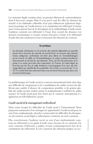 284 La mise en oeuvre d’audits spécifiques en environnement international 
© Groupe Eyrolles 
La contrainte légale constitue donc un premier élément de contextualisation 
dont il faut tenir compte. Mais il n’est pas le seul. En effet, les données du 
marché et les habitudes culturelles d’un pays influencent également large-ment 
la pratique de l’audit interne et la constitution du référentiel. Comme 
nous l’avons précisé lors de la description de la méthodologie d’audit social, 
l’auditeur construit son référentiel à l’issue d’un recueil des données. Les 
données économiques et sociales varient d’un pays à l’autre et le référentiel 
d’audit doit être totalement révisé en fonction des éléments de contexte. 
En pratique 
Les données statistiques sur le turnover des salariés dépendent en grande 
partie de la structure du marché du travail local. Le turnover des salariés 
toutes catégories confondues est bien plus élevé en Grande-Bretagne 
qu’en France. En effet, en Grande-Bretagne, le cadre juridique facilite les 
licenciements et de fait les recrutements. Ainsi, les flux de personnes d’un 
poste à un autre sont bien plus importants. En France, le cadre légal ne 
favorise pas les flux et cette tendance s’accompagne d’un taux de chô-mage 
élevé qui rigidifie les flux potentiels. De ce fait, un turnover de 15 ou 
20 % s’avère bien plus alarmant dans une structure française que dans une 
structure britannique. 
La problématique de l’audit social en contexte international réside alors dans 
une difficulté de comparaison et de consolidation des audits sociaux des dif-férents 
pays audités. L’absence de comparaisons possibles et de gestion glo-bale 
des audits sociaux réalisés amène la multinationale à redéfinir les audits 
sociaux. Si l’audit social peut être freiné par le contexte international, il a 
également un rôle fédérateur à jouer. 
L’audit social et le management multiculturel 
Nous avons évoqué les difficultés de l’audit social à l’international. Nous 
proposons maintenant d’en envisager les opportunités. L’audit social peut, au 
sein d’une multinationale, chercher à transcender les difficultés des divergen-ces 
du contexte social, légal et culturel pour construire un socle commun. 
Plus concrètement, l’auditeur social au sein d’une multinationale cons-truit 
un référentiel et un guide d’audit avant chacune de ses missions. Un 
socle commun d’éléments à auditer revient systématiquement lors de la 
constitution du référentiel. À cela s’ajoutent des éléments propres au sec- 
 