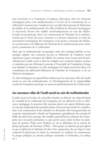 Audit social : fondements, méthodologie et évolutions stratégiques 285 
© Groupe Eyrolles 
teur d’activité et à l’entreprise. L’auditeur détermine alors les éléments 
stratégiques pour cette multinationale. C’est lors de la constitution de ce 
référentiel commun que l’auditeur joue un rôle déterminant de fédération 
des filiales de la multinationale. En effet, il définit les éléments stratégiques 
et récurrents devant être audités systématiquement au sein des filiales. 
L’audit social participe alors à la construction de l’identité de la multina-tionale 
par le choix du socle commun. Ce dernier représente à la fois les 
orientations stratégiques de l’entreprise et les points communs des filiales. 
La construction et la diffusion de l’identité de la multinationale passe donc 
par la constitution de ce référentiel. 
Alors que la multinationale est partagée entre une stratégie globale et une 
stratégie adaptée aux contextes locaux, le référentiel de l’auditeur social 
représente la part commune des filiales. Si, comme nous l’avons précisé pré-cédemment, 
l’audit social se doit de s’adapter aux contextes légaux, sociaux 
et culturels, par son référentiel commun à l’ensemble de l’entreprise, il forge 
une identité à l’entreprise. Le rôle stratégique de l’audit social tient donc à la 
constitution du référentiel fédérateur de l’identité de l’entreprise et de ses 
éléments stratégiques. 
Ce rôle stratégique est aujourd’hui renforcé par les nouveaux rôles de l’audit 
social au sein des multinationales. Le développement de la responsabilité 
sociale de l’entreprise participe au nouveau positionnement de l’audit social. 
Les nouveaux rôles de l’audit social au sein de multinationales 
L’audit social revêt donc de nouvelles finalités au-delà de son objectif initial 
de contrôle de la conformité de l’entreprise, de son efficacité et de sa cohé-rence 
stratégique. Le premier rôle nouveau tient à son aspect fédérateur qui, 
au sein des multinationales, prend la forme d’un nouveau mode de coordina-tion 
et de construction d’une identité. Le deuxième rôle émergeant dans un 
contexte international se fonde sur l’importance grandissante du concept de 
RSE. Au-delà d’un concept, elle modifie aujourd’hui les relations de l’entre-prise 
avec ses parties prenantes, ce qui amène aussi à faire évoluer ses prati-ques 
de gestion. Nous nous fondons ici sur la définition de la notion de 
parties prenantes de Freeman (1984) : « Tout groupe ou individu qui peut affecter 
ou qui est affecté par la réalisation des buts d’une organisation. Au sens large, le terme 
comprend les fournisseurs, les clients, les actionnaires, les employés, les communautés, 
les groupes politiques, les autorités politiques (nationales et territoriales) ; les médias, 
etc. » 
 