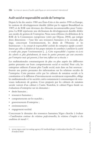 286 La mise en oeuvre d’audits spécifiques en environnement international 
© Groupe Eyrolles 
Audit social et responsabilité sociale de l’entreprise 
Depuis la fin des années 1980 aux États-Unis et des années 1990 en Europe, 
les notions de développement durable (défini par le rapport Brundtland en 
1987) et de RSE sont devenues des éléments incontournables pour l’entre-prise. 
La RSE représente une déclinaison du développement durable dédiée 
aux modes de gestion de l’entreprise. Nous nous référons à la définition de la 
RSE de la Commission européenne (citée par Déjean, 2004), qui intègre 
deux dimensions – l’une liée aux ressources humaines et la seconde, plus 
large, concernant l’environnement, les droits de l’Homme et les 
fournisseurs : « Le concept de responsabilité sociétale des entreprises signifie essentiel-lement 
que celles-ci décident de leur propre initiative de contribuer à améliorer la société 
et rendre plus propre l’environnement […]. Cette responsabilité s’exprime vis-à-vis 
des salariés et, plus généralement, de toutes les parties prenantes qui sont concernées 
par l’entreprise mais qui peuvent, à leur tour, influer sur sa réussite. » 
Les multinationales communiquent de plus en plus auprès des différentes 
parties prenantes sur leurs comportements social et sociétal. Pour cela, les 
entreprises utilisent d’autant plus l’audit social, mais dans un but nouveau : 
fournir aux parties prenantes des informations sur les relations sociales de 
l’entreprise. Cette pression créée par les cabinets de notation sociale et la 
constitution et la diffusion d’investissements socialement responsables, oblige 
les multinationales et les sociétés cotées notamment à communiquer de nou-veaux 
indicateurs de gestion. Ceux proposés par les cabinets de notation 
sociale varient d’un cabinet à l’autre. Toutefois, le cabinet Vigeo fonde ses 
évaluations d’entreprise sur six domaines : 
• droits humains ; 
• ressources humaines ; 
• comportements sur les marchés ; 
• gouvernement d’entreprise ; 
• environnement ; 
• engagement sociétal. 
Concernant le domaine des ressources humaines, Vigeo cherche à évaluer 
« l’amélioration continue des relations professionnelles, les relations d’emploi et des 
conditions de travail »1. 
1. www.vigeo.com/csr-rating-agency/fr/methodologie/critèresderecherche/37-criteres-d’analyse. 
html 
 