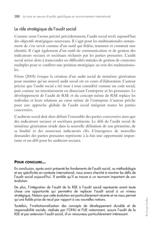 288 La mise en oeuvre d’audits spécifiques en environnement international 
© Groupe Eyrolles 
Le rôle stratégique de l’audit social 
Comme nous l’avons précisé précédemment, l’audit social revêt aujourd’hui 
des objectifs stratégiques nouveaux. Il s’agit pour les multinationales notam-ment 
de s’en servir comme d’un outil qui fédère, transmet et construit une 
identité. Il s’agit également d’un outil de communication et de gestion des 
indicateurs sociaux et sociétaux réclamés par les parties prenantes. L’audit 
social arrive alors à transcender ses difficultés initiales de gestion de contextes 
multiples pour se conférer une position stratégique au sein des multinationa-les. 
Féron (2005) évoque la création d’un audit social de troisième génération 
pour montrer qu’un nouvel audit social est en cours d’élaboration. L’auteur 
précise que l’audit social a été tour à tour considéré comme un coût social, 
puis comme un investissement en dissociant l’entreprise et les personnes. Le 
développement de l’audit de RSE et du concept même de RSE replace les 
individus et leurs relations au coeur même de l’entreprise. L’auteur prêche 
pour une approche globale de l’audit social intégrant toutes les parties 
concernées. 
L’auditeur social doit alors définir l’ensemble des parties concernées ainsi que 
des indicateurs sociaux et sociétaux pertinents. Le défi de l’audit social de 
troisième génération réside dans la nouvelle définition de son périmètre, de 
sa finalité et des nouveaux indicateurs clés. L’émergence de nouvelles 
demandes des parties prenantes représente à la fois une opportunité impor-tante 
et un défi pour les auditeurs sociaux. 
POUR CONCLURE… 
En conclusion, après avoir présenté les fondements de l’audit social, sa méthodologie 
et ses spécificités en contexte international, nous avons cherché à montrer les défis de 
l’audit social aujourd’hui. Il semble qu’il se trouve à un tournant important de son 
évolution. 
De plus, l’intégration de l’audit de la RSE à l’audit social représente avant toute 
chose une opportunité qui permettra de replacer l’audit social à un niveau 
stratégique. Notons que cette évolution est particulièrement récente et ne nous permet 
qu’une faible prise de recul par rapport à ces nouvelles notions. 
Toutefois, l’institutionnalisation des concepts de développement durable et de 
responsabilité sociale, réalisée par l’ONU et l’UE notamment, assure l’audit de la 
RSE et par extension l’audit social, d’un renouveau particulièrement intéressant. 
 