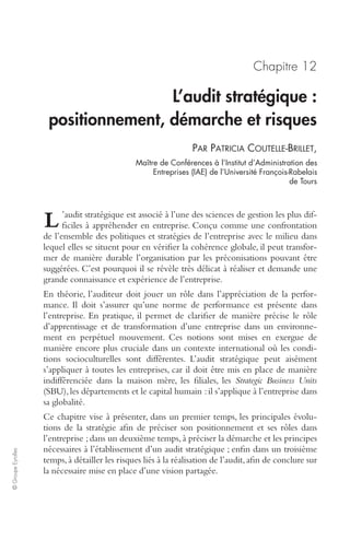 © Groupe Eyrolles 
Chapitre 12 
L’audit stratégique : 
positionnement, démarche et risques 
PAR PATRICIA COUTELLE-BRILLET, 
Maître de Conférences à l’Institut d’Administration des 
Entreprises (IAE) de l’Université François-Rabelais 
de Tours 
’audit stratégique est associé à l’une des sciences de gestion les plus dif-ficiles 
à appréhender en entreprise. Conçu comme une confrontation 
L 
de l’ensemble des politiques et stratégies de l’entreprise avec le milieu dans 
lequel elles se situent pour en vérifier la cohérence globale, il peut transfor-mer 
de manière durable l’organisation par les préconisations pouvant être 
suggérées. C’est pourquoi il se révèle très délicat à réaliser et demande une 
grande connaissance et expérience de l’entreprise. 
En théorie, l’auditeur doit jouer un rôle dans l’appréciation de la perfor-mance. 
Il doit s’assurer qu’une norme de performance est présente dans 
l’entreprise. En pratique, il permet de clarifier de manière précise le rôle 
d’apprentissage et de transformation d’une entreprise dans un environne-ment 
en perpétuel mouvement. Ces notions sont mises en exergue de 
manière encore plus cruciale dans un contexte international où les condi-tions 
socioculturelles sont différentes. L’audit stratégique peut aisément 
s’appliquer à toutes les entreprises, car il doit être mis en place de manière 
indifférenciée dans la maison mère, les filiales, les Strategic Business Units 
(SBU), les départements et le capital humain : il s’applique à l’entreprise dans 
sa globalité. 
Ce chapitre vise à présenter, dans un premier temps, les principales évolu-tions 
de la stratégie afin de préciser son positionnement et ses rôles dans 
l’entreprise ; dans un deuxième temps, à préciser la démarche et les principes 
nécessaires à l’établissement d’un audit stratégique ; enfin dans un troisième 
temps, à détailler les risques liés à la réalisation de l’audit, afin de conclure sur 
la nécessaire mise en place d’une vision partagée. 
 
