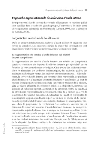 Organisation et méthodologie de l’audit interne 29 
© Groupe Eyrolles 
L’approche organisationnelle de la fonction d’audit interne 
Pour permettre à l’audit interne d’accomplir efficacement les missions qui lui 
sont confiées dans le cadre des grands groupes, l’entreprise a le choix entre 
une organisation centralisée et décentralisée (Lemant, 1995, sous la direction 
de Renard, 2006). 
L’organisation centralisée de l’audit interne 
Dans les groupes internationaux, l’activité d’audit interne est organisée sous 
forme de direction. Les auditeurs chargés de mener les investigations sont 
organisés par métier ou par compétence, ou par domaine ou filiale. 
La segmentation du service d’audit interne par métier 
ou par compétence 
La segmentation du service d’audit interne par métier ou compétence 
consiste à constituer des équipes d’auditeurs internes par spécialité1 ou en 
fonction de leurs compétences techniques. On y trouve des auditeurs comp-tables 
et financiers, des auditeurs informatiques, des auditeurs qualité, des 
auditeurs marketing et ventes, des auditeurs environnementaux… Générale-ment, 
le service d’audit interne est constitué d’un responsable, de plusieurs 
chefs de mission et d’auditeurs (assistants débutants et confirmés). Le chef de 
mission ou responsable de mission assure l’exécution pratique de la mission, 
gère de façon efficiente les ressources mises à sa disposition, supervise les 
assistants et établit un rapport à destination du directeur central de l’audit. À 
ce titre, ils sont responsables du succès ou de l’échec de la mission vis-à-vis de 
la direction de l’audit et des audités. Le directeur de l’audit est responsable de 
la conception du plan d’audit, du respect de sa mise en oeuvre et du marke-ting 
du rapport final de l’audit. Les assistants effectuent les investigations pré-vues 
dans le programme de vérification. Ces auditeurs internes ont en 
commun de réaliser des missions d’audit dans leurs domaines de compéten-ces 
respectifs, auprès des filiales pour le compte de la maison mère. Dans certai-nes 
entreprises ou grands groupes internationaux (comme France Telecom), 
les services d’audit sont constitués d’un directeur de l’audit, d’un supervi-seur, 
des chefs de mission et des auditeurs. Compte tenu de l’éloignement et 
de la disparité des filiales auditées, la réalisation des missions exige une 
1. Les plus grands cabinets d’audit mondiaux (les « big four ») ont adopté la même struc-ture. 
On y trouve des auditeurs spécialisés en informatique, banque/assurance ou par 
secteur d’activité. 
 