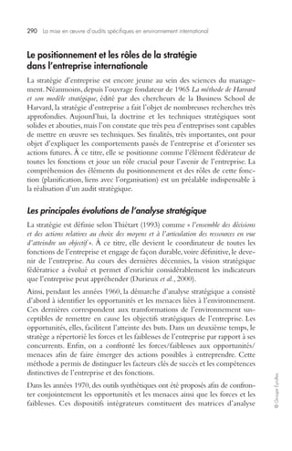 290 La mise en oeuvre d’audits spécifiques en environnement international 
© Groupe Eyrolles 
Le positionnement et les rôles de la stratégie 
dans l’entreprise internationale 
La stratégie d’entreprise est encore jeune au sein des sciences du manage-ment. 
Néanmoins, depuis l’ouvrage fondateur de 1965 La méthode de Harvard 
et son modèle stratégique, édité par des chercheurs de la Business School de 
Harvard, la stratégie d’entreprise a fait l’objet de nombreuses recherches très 
approfondies. Aujourd’hui, la doctrine et les techniques stratégiques sont 
solides et abouties, mais l’on constate que très peu d’entreprises sont capables 
de mettre en oeuvre ses techniques. Ses finalités, très importantes, ont pour 
objet d’expliquer les comportements passés de l’entreprise et d’orienter ses 
actions futures. À ce titre, elle se positionne comme l’élément fédérateur de 
toutes les fonctions et joue un rôle crucial pour l’avenir de l’entreprise. La 
compréhension des éléments du positionnement et des rôles de cette fonc-tion 
(planification, liens avec l’organisation) est un préalable indispensable à 
la réalisation d’un audit stratégique. 
Les principales évolutions de l’analyse stratégique 
La stratégie est définie selon Thiétart (1993) comme « l’ensemble des décisions 
et des actions relatives au choix des moyens et à l’articulation des ressources en vue 
d’atteindre un objectif ». À ce titre, elle devient le coordinateur de toutes les 
fonctions de l’entreprise et engage de façon durable, voire définitive, le deve-nir 
de l’entreprise. Au cours des dernières décennies, la vision stratégique 
fédératrice a évolué et permet d’enrichir considérablement les indicateurs 
que l’entreprise peut appréhender (Durieux et al., 2000). 
Ainsi, pendant les années 1960, la démarche d’analyse stratégique a consisté 
d’abord à identifier les opportunités et les menaces liées à l’environnement. 
Ces dernières correspondent aux transformations de l’environnement sus-ceptibles 
de remettre en cause les objectifs stratégiques de l’entreprise. Les 
opportunités, elles, facilitent l’atteinte des buts. Dans un deuxième temps, le 
stratège a répertorié les forces et les faiblesses de l’entreprise par rapport à ses 
concurrents. Enfin, on a confronté les forces/faiblesses aux opportunités/ 
menaces afin de faire émerger des actions possibles à entreprendre. Cette 
méthode a permis de distinguer les facteurs clés de succès et les compétences 
distinctives de l’entreprise et des fonctions. 
Dans les années 1970, des outils synthétiques ont été proposés afin de confron-ter 
conjointement les opportunités et les menaces ainsi que les forces et les 
faiblesses. Ces dispositifs intégrateurs constituent des matrices d’analyse 
 