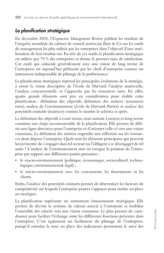 292 La mise en oeuvre d’audits spécifiques en environnement international 
© Groupe Eyrolles 
La planification stratégique 
En décembre 2005, l’Expansion Management Review publiait les résultats de 
l’enquête mondiale du cabinet de conseil américain Bain & Co sur les outils 
de management les plus utilisés par les entreprises dans l’objectif d’une amé-lioration 
de leur résultat net. En tête de ces outils, la planification stratégique 
est utilisée par 79 % des entreprises et donne le premier taux de satisfaction. 
Cet outil, qui coïncide généralement avec une vision de long terme de 
l’entreprise, est aujourd’hui plébiscité par les chefs d’entreprise comme un 
instrument indispensable de pilotage de la performance. 
La planification stratégique reprend les principales évolutions de la stratégie, 
à savoir la vision descriptive de l’école de Harvard, l’analyse matricielle, 
l’analyse concurrentielle et l’approche par les ressources rares. En effet, 
quatre grands éléments sont pris en considération pour établir cette 
planification : définition des objectifs, définition des métiers (ressources 
rares), analyse de l’environnement (école de Harvard, Porter) et analyse des 
potentiels existants (matrices) comme le montre le schéma ci-après. 
La définition des objectifs à court terme, mais surtout à moyen et long terme 
constitue une étape incontournable de la planification. Elle permet de défi-nir 
une ligne directrice pour l’entreprise et d’orienter celle-ci vers une vision 
commune. La définition des métiers engendre une réflexion sur les ressour-ces 
dont dispose l’entreprise. Quels sont les éléments principaux qui peuvent 
lui permettre de s’engager dans tel secteur ou l’obligent à se désengager de tel 
autre ? L’analyse de l’environnement met en exergue la position de l’entre-prise 
par rapport aux différentes parties prenantes : 
• le macro-environnement (politique, économique, socioculturel, techno-logique, 
environnemental, légal) ; 
• le micro-environnement avec les concurrents, les fournisseurs et les 
clients. 
Enfin, l’analyse des potentiels existants permet de déterminer les facteurs de 
compétitivité sur lesquels l’entreprise pourra s’appuyer pour mettre en place 
ses stratégies. 
La planification représente un instrument éminemment stratégique. Elle 
permet de décrire le système de valeurs associé à l’entreprise et mobilise 
l’ensemble des salariés vers une vision commune. Le plan permet de coor-donner 
pour faciliter l’échange entre les différentes fonctions présentes dans 
l’entreprise. C’est également un facilitateur du pilotage de l’entreprise, 
puisqu’il entraîne la mise en place des indicateurs permettant le suivi des 
 