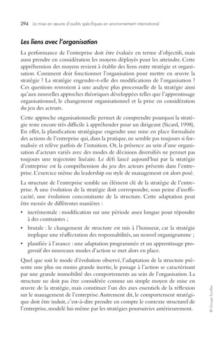 294 La mise en oeuvre d’audits spécifiques en environnement international 
© Groupe Eyrolles 
Les liens avec l’organisation 
La performance de l’entreprise doit être évaluée en terme d’objectifs, mais 
aussi prendre en considération les moyens déployés pour les atteindre. Cette 
appréhension des moyens revient à établir des liens entre stratégie et organi-sation. 
Comment doit fonctionner l’organisation pour mettre en oeuvre la 
stratégie ? La stratégie engendre-t-elle des modifications de l’organisation ? 
Ces questions renvoient à une analyse plus processuelle de la stratégie ainsi 
qu’aux nouvelles approches théoriques développées telles que l’apprentissage 
organisationnel, le changement organisationnel et la prise en considération 
du jeu des acteurs. 
Cette approche organisationnelle permet de comprendre pourquoi la straté-gie 
reste encore très difficile à appréhender pour un dirigeant (Sicard, 1998). 
En effet, la planification stratégique engendre une mise en place formalisée 
des actions de l’entreprise qui, dans la pratique, ne semble pas toujours si for-malisée 
et relève parfois de l’intuition. Or, la présence au sein d’une organi-sation 
d’acteurs variés avec des modes de décisions diversifiés ne permet pas 
toujours une trajectoire linéaire. Le défi lancé aujourd’hui par la stratégie 
d’entreprise est la compréhension du jeu des acteurs présents dans l’entre-prise. 
L’exercice même du leadership ou style de management est alors posé. 
La structure de l’entreprise semble un élément clé de la stratégie de l’entre-prise. 
À une évolution de la stratégie doit correspondre, sous peine d’ineffi-cacité, 
une évolution concomitante de la structure. Cette adaptation peut 
être menée de différentes manières : 
• incrémentale : modification sur une période assez longue pour répondre 
à des contraintes ; 
• brutale : le changement de structure est mis à l’honneur, car la stratégie 
implique une réaffectation des responsabilités, un nouvel organigramme ; 
• planifiée à l’avance : une adaptation programmée et un apprentissage pro-gressif 
des nouveaux modes d’action se met alors en place. 
Quel que soit le mode d’évolution observé, l’adaptation de la structure pré-sente 
une plus ou moins grande inertie, le passage à l’action se caractérisant 
par une grande immobilité des comportements au sein de l’organisation. La 
structure ne doit pas être considérée comme un simple moyen de mise en 
oeuvre de la stratégie, mais constituer l’un des axes essentiels de la réflexion 
sur le management de l’entreprise. Autrement dit, le comportement stratégi-que 
doit être induit, c’est-à-dire prendre en compte le contexte structurel de 
l’entreprise, modelé lui-même par les stratégies poursuivies antérieurement. 
 