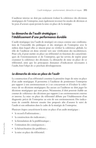 L’audit stratégique : positionnement, démarche et risques 295 
© Groupe Eyrolles 
L’auditeur interne ne doit pas seulement évaluer la cohérence des décisions 
stratégiques de l’entreprise, mais également recenser les modes de décision et 
les jeux d’acteurs ayant permis la mise en place de la stratégie. 
La démarche de l’audit stratégique : 
l’établissement d’une performance durable 
L’audit stratégique (ou l’audit de stratégie) est conçu comme une confronta-tion 
de l’ensemble des politiques et des stratégies de l’entreprise avec le 
milieu dans lequel elles se situent pour en vérifier la cohérence globale. Le 
rôle de l’auditeur est donc orienté vers une vérification des incohérences. 
Pour cela, il peut mettre en place un référentiel en fonction des caractéristi-ques 
de l’environnement et de l’entreprise, qui lui servira de repère pour 
examiner la cohérence des décisions. La démarche de mise en place de ce 
référentiel, ainsi que les principaux domaines d’indicateurs nécessaires à 
l’audit, font l’objet de ce prochain développement. 
La démarche de mise en place de l’audit 
La construction d’un référentiel constitue la première étape de mise en place 
d’un audit stratégique. Il permettra à l’auditeur de positionner l’entreprise 
par rapport à son environnement et à ses concurrents et d’évaluer la cohé-rence 
de ses décisions stratégiques. En aucun cas l’auditeur ne doit juger les 
décisions stratégiques qui sont prises. Néanmoins, il doit pouvoir établir un 
constat de cohérence des décisions par rapport à un environnement externe 
et interne. La mise en place du référentiel débute par l’établissement d’un 
diagnostic précis de l’entreprise au sein de son environnement. Des indica-teurs 
de contrôle doivent ensuite être proposés afin d’assurer le suivi de 
l’audit et son utilisation dans le cadre de la stratégie de l’entreprise. 
Plusieurs étapes caractérisent la mise en place d’un audit stratégique : 
• le recueil d’informations ; 
• la construction des indicateurs ; 
• la formulation de la problématique ; 
• l’estimation des conséquences ; 
• la hiérarchisation des problèmes ; 
• la mise en place du référentiel. 
 