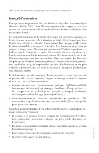 296 La mise en oeuvre d’audits spécifiques en environnement international 
© Groupe Eyrolles 
Le recueil d’informations 
Cette première étape est cruciale dans la mise en place d’un audit stratégique 
(Besson et Possin, 2002). Deux éléments importants la composent : le recen-sement 
des interlocuteurs et la recherche de toutes les sources d’information 
nécessaires à l’audit. 
Le principal interlocuteur de l’audit stratégique est souvent le directeur de 
l’entreprise ou un membre de la direction générale. C’est lui qui fournira à 
l’auditeur les clés de la recherche d’information dans l’entreprise. Il est aussi 
le pilote essentiel de la stratégie et, à ce titre, il est important de prendre en 
compte sa vision et ses réflexions qui permettront d’évaluer la pertinence et 
l’adéquation de la stratégie en cours. C’est aussi le directeur qui donnera à 
l’auditeur les sources d’information nécessaires à l’établissement de son audit. 
D’autres personnes sont alors susceptibles d’être interrogées : les directeurs 
des principales fonctions (marketing, finances, ressources humaines, produc-tion, 
recherche, etc.), les responsables du pôle d’information et du pôle 
d’études et peut-être aussi des sources externes à l’entreprise (fournisseurs, 
sous-traitants, clients). 
Les informations que doit rassembler l’auditeur sont externes et internes afin 
de pouvoir effectuer un diagnostic complet de l’entreprise. Ainsi, le diagnos-tic 
externe concerne l’environnement : 
• macro-environnement : environnement politique (stabilité/instabilité), 
économique (indicateurs), sociologique (tendances démographiques et 
de comportement), technologique (progrès technique), écologique 
(développement durable), légal (aspects juridiques) ; 
• micro-environnement : demande (quantitative et qualitative), offre 
(quantitative et qualitative), structure concurrentielle (place et image des 
principaux concurrents). 
Quant au diagnostic interne, il vise la fonction stratégie et les principaux élé-ments 
facilitant sa réalisation : 
• la stratégie : les grandes options stratégiques (spécialisation, diversifica-tion, 
intégration, innovation) ; analyse du portefeuille d’activités de 
l’entreprise ; 
• les modes d’organisation (structure simple/matricielle ; mode de gestion 
hiérarchique/partagé) ; 
• les procédures (système de planification, système de contrôle) ; 
• la productivité (analyse de rentabilité). 
 