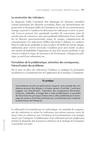 L’audit stratégique : positionnement, démarche et risques 297 
© Groupe Eyrolles 
La construction des indicateurs 
Le diagnostic établi, l’entreprise doit départager les éléments considérés 
comme prioritaires des éléments secondaires. Ainsi, une hiérarchisation des 
points forts et des points faibles de l’entreprise au sein de son environnement 
émerge et permet à l’auditeur de déterminer les indicateurs à suivre en prio-rité. 
Ceux-ci peuvent être quantitatifs (nombre de concurrents, parts de 
marché, taux de croissance), mais aussi qualitatifs (élaboration d’une nouvelle 
loi ou directive gouvernementale, image de marque, comportement du 
consommateur). Les indicateurs chiffrés sont faciles à élaborer et à analyser. 
Pour les indicateurs qualitatifs, la mise en place d’échelles de mesure (image, 
satisfaction) peut s’avérer nécessaire. L’auditeur peut aussi mettre en place 
une mesure de probabilité d’apparition ou non d’un facteur qualitatif, ce qui 
revient à évaluer le risque de survenance de l’événement : changement poli-tique, 
accord d’une subvention, etc. 
Formulation de la problématique, estimation des conséquences, 
hiérarchisation des problèmes 
Par la mise en place des indicateurs, l’auditeur va souligner les principales 
incohérences se manifestant lors de l’application de la stratégie à l’entreprise. 
En pratique 
Une entreprise connaît une performance moyenne, mais possède des com-pétences 
pouvant être élargies à d’autres secteurs d’activités. L’audit peut 
suggérer une diversification. L’estimation des conséquences (financières, 
humaines, matérielles, d’image) liées à cette problématique va permettre 
de hiérarchiser les principaux facteurs liés à cette problématique et d’envi-sager 
les secteurs d’activités prioritaires qui conviendraient pour améliorer 
la performance de l’entreprise. 
Le référentiel n’est toutefois pas un outil statique : les standards de comparai-son 
des indicateurs et même les indicateurs eux-mêmes peuvent varier de 
façon à être en cohérence avec l’évolution de l’environnement et la stratégie 
menée par l’entreprise. L’établissement d’un référentiel permet simplement 
d’initier la démarche afin d’assurer la cohérence de la stratégie de l’entreprise 
et permettre son suivi. 
 