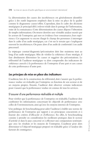 298 La mise en oeuvre d’audits spécifiques en environnement international 
© Groupe Eyrolles 
La détermination des causes des incohérences est généralement identifiée 
grâce à des outils largement employés dans la mise en place de la qualité 
comme le diagramme causes/effets. Cependant, dans le cadre des décisions 
stratégiques, le principal défi à relever réside dans le partage de l’information, 
voire de la connaissance. Cette détermination des causes dépasse l’obtention 
de simples informations. On trouve derrière une véritable analyse menée par 
les acteurs de l’entreprise, qui met en évidence leur connaissance, leur expé-rience. 
Cet argument va encore élargir le champ des personnes à interroger 
dans le cadre d’un audit stratégique, car c’est sur le terrain que s’expliquent 
souvent les incohérences. On passe alors d’un audit de conformité à un audit 
processuel. 
Le triptyque constat/diagnostic/préconisation doit être maintenu tout au 
long d’un audit stratégique. Afin de vérifier la cohérence d’une stratégie, il 
faut absolument déterminer les causes et suggérer des préconisations. Le 
référentiel de l’auditeur stratégique va alors comprendre des indicateurs de 
cohérence associés à la performance de l’entreprise d’une part et aux causes 
de cette performance d’autre part. 
Les principes de mise en place des indicateurs 
L’auditeur, lors de la construction du référentiel, doit s’assurer que la perfor-mance 
voulue est réalisable par l’entreprise en fonction de son secteur et de 
ses moyens propres. Ensuite, l’auditeur doit observer certains indicateurs 
pour s’assurer que la performance voulue est connue de tous les services. 
S’assurer d’une performance réalisable et multiple 
Pour vérifier que la performance de l’entreprise est réalisable, l’auditeur doit 
confronter les informations concernant les objectifs de performance avec 
celles de l’environnement, ainsi qu’avec les moyens internes de l’entreprise. 
Une politique de benchmarking peut aider l’auditeur à établir une norme de 
performance de l’entreprise par rapport à ses principaux concurrents et à 
fournir des critères d’efficacité et d’efficience. En effet, le benchmarking 
consiste à prendre en considération les meilleures pratiques dans le secteur 
d’activité et dans le pays concerné et à effectuer une comparaison systémati-que 
avec les résultats et les moyens de l’entreprise. L’auditeur peut alors 
déterminer si l’objectif stratégique proposé est réalisable grâce à l’analyse des 
facteurs de contingence. 
 