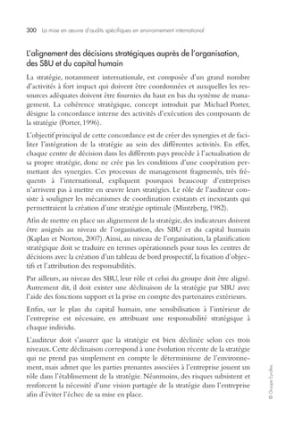 300 La mise en oeuvre d’audits spécifiques en environnement international 
© Groupe Eyrolles 
L’alignement des décisions stratégiques auprès de l’organisation, 
des SBU et du capital humain 
La stratégie, notamment internationale, est composée d’un grand nombre 
d’activités à fort impact qui doivent être coordonnées et auxquelles les res-sources 
adéquates doivent être fournies du haut en bas du système de mana-gement. 
La cohérence stratégique, concept introduit par Michael Porter, 
désigne la concordance interne des activités d’exécution des composants de 
la stratégie (Porter, 1996). 
L’objectif principal de cette concordance est de créer des synergies et de faci-liter 
l’intégration de la stratégie au sein des différentes activités. En effet, 
chaque centre de décision dans les différents pays procède à l’actualisation de 
sa propre stratégie, donc ne crée pas les conditions d’une coopération per-mettant 
des synergies. Ces processus de management fragmentés, très fré-quents 
à l’international, expliquent pourquoi beaucoup d’entreprises 
n’arrivent pas à mettre en oeuvre leurs stratégies. Le rôle de l’auditeur con-siste 
à souligner les mécanismes de coordination existants et inexistants qui 
permettraient la création d’une stratégie optimale (Mintzberg, 1982). 
Afin de mettre en place un alignement de la stratégie, des indicateurs doivent 
être assignés au niveau de l’organisation, des SBU et du capital humain 
(Kaplan et Norton, 2007). Ainsi, au niveau de l’organisation, la planification 
stratégique doit se traduire en termes opérationnels pour tous les centres de 
décisions avec la création d’un tableau de bord prospectif, la fixation d’objec-tifs 
et l’attribution des responsabilités. 
Par ailleurs, au niveau des SBU, leur rôle et celui du groupe doit être aligné. 
Autrement dit, il doit exister une déclinaison de la stratégie par SBU avec 
l’aide des fonctions support et la prise en compte des partenaires extérieurs. 
Enfin, sur le plan du capital humain, une sensibilisation à l’intérieur de 
l’entreprise est nécessaire, en attribuant une responsabilité stratégique à 
chaque individu. 
L’auditeur doit s’assurer que la stratégie est bien déclinée selon ces trois 
niveaux. Cette déclinaison correspond à une évolution récente de la stratégie 
qui ne prend pas simplement en compte le déterminisme de l’environne-ment, 
mais admet que les parties prenantes associées à l’entreprise jouent un 
rôle dans l’établissement de la stratégie. Néanmoins, des risques subsistent et 
renforcent la nécessité d’une vision partagée de la stratégie dans l’entreprise 
afin d’éviter l’échec de sa mise en place. 
 