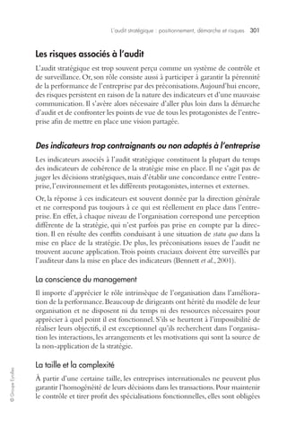 L’audit stratégique : positionnement, démarche et risques 301 
© Groupe Eyrolles 
Les risques associés à l’audit 
L’audit stratégique est trop souvent perçu comme un système de contrôle et 
de surveillance. Or, son rôle consiste aussi à participer à garantir la pérennité 
de la performance de l’entreprise par des préconisations. Aujourd’hui encore, 
des risques persistent en raison de la nature des indicateurs et d’une mauvaise 
communication. Il s’avère alors nécessaire d’aller plus loin dans la démarche 
d’audit et de confronter les points de vue de tous les protagonistes de l’entre-prise 
afin de mettre en place une vision partagée. 
Des indicateurs trop contraignants ou non adaptés à l’entreprise 
Les indicateurs associés à l’audit stratégique constituent la plupart du temps 
des indicateurs de cohérence de la stratégie mise en place. Il ne s’agit pas de 
juger les décisions stratégiques, mais d’établir une concordance entre l’entre-prise, 
l’environnement et les différents protagonistes, internes et externes. 
Or, la réponse à ces indicateurs est souvent donnée par la direction générale 
et ne correspond pas toujours à ce qui est réellement en place dans l’entre-prise. 
En effet, à chaque niveau de l’organisation correspond une perception 
différente de la stratégie, qui n’est parfois pas prise en compte par la direc-tion. 
Il en résulte des conflits conduisant à une situation de statu quo dans la 
mise en place de la stratégie. De plus, les préconisations issues de l’audit ne 
trouvent aucune application. Trois points cruciaux doivent être surveillés par 
l’auditeur dans la mise en place des indicateurs (Bennett et al., 2001). 
La conscience du management 
Il importe d’apprécier le rôle intrinsèque de l’organisation dans l’améliora-tion 
de la performance. Beaucoup de dirigeants ont hérité du modèle de leur 
organisation et ne disposent ni du temps ni des ressources nécessaires pour 
apprécier à quel point il est fonctionnel. S’ils se heurtent à l’impossibilité de 
réaliser leurs objectifs, il est exceptionnel qu’ils recherchent dans l’organisa-tion 
les interactions, les arrangements et les motivations qui sont la source de 
la non-application de la stratégie. 
La taille et la complexité 
À partir d’une certaine taille, les entreprises internationales ne peuvent plus 
garantir l’homogénéité de leurs décisions dans les transactions. Pour maintenir 
le contrôle et tirer profit des spécialisations fonctionnelles, elles sont obligées 
 