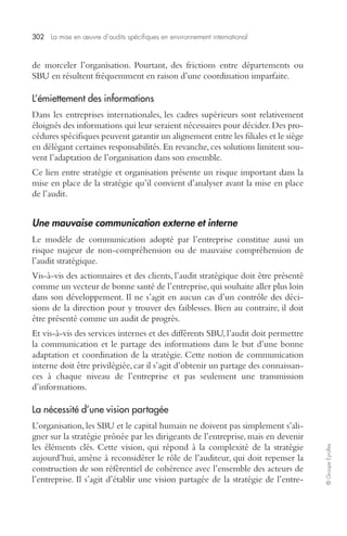 302 La mise en oeuvre d’audits spécifiques en environnement international 
© Groupe Eyrolles 
de morceler l’organisation. Pourtant, des frictions entre départements ou 
SBU en résultent fréquemment en raison d’une coordination imparfaite. 
L’émiettement des informations 
Dans les entreprises internationales, les cadres supérieurs sont relativement 
éloignés des informations qui leur seraient nécessaires pour décider. Des pro-cédures 
spécifiques peuvent garantir un alignement entre les filiales et le siège 
en délégant certaines responsabilités. En revanche, ces solutions limitent sou-vent 
l’adaptation de l’organisation dans son ensemble. 
Ce lien entre stratégie et organisation présente un risque important dans la 
mise en place de la stratégie qu’il convient d’analyser avant la mise en place 
de l’audit. 
Une mauvaise communication externe et interne 
Le modèle de communication adopté par l’entreprise constitue aussi un 
risque majeur de non-compréhension ou de mauvaise compréhension de 
l’audit stratégique. 
Vis-à-vis des actionnaires et des clients, l’audit stratégique doit être présenté 
comme un vecteur de bonne santé de l’entreprise, qui souhaite aller plus loin 
dans son développement. Il ne s’agit en aucun cas d’un contrôle des déci-sions 
de la direction pour y trouver des faiblesses. Bien au contraire, il doit 
être présenté comme un audit de progrès. 
Et vis-à-vis des services internes et des différents SBU, l’audit doit permettre 
la communication et le partage des informations dans le but d’une bonne 
adaptation et coordination de la stratégie. Cette notion de communication 
interne doit être privilégiée, car il s’agit d’obtenir un partage des connaissan-ces 
à chaque niveau de l’entreprise et pas seulement une transmission 
d’informations. 
La nécessité d’une vision partagée 
L’organisation, les SBU et le capital humain ne doivent pas simplement s’ali-gner 
sur la stratégie prônée par les dirigeants de l’entreprise, mais en devenir 
les éléments clés. Cette vision, qui répond à la complexité de la stratégie 
aujourd’hui, amène à reconsidérer le rôle de l’auditeur, qui doit repenser la 
construction de son référentiel de cohérence avec l’ensemble des acteurs de 
l’entreprise. Il s’agit d’établir une vision partagée de la stratégie de l’entre- 
 