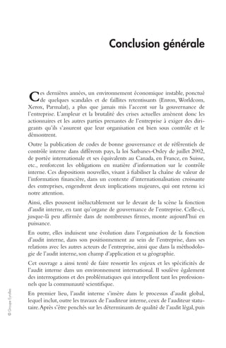 © Groupe Eyrolles 
Conclusion générale 
es dernières années, un environnement économique instable, ponctué 
de quelques scandales et de faillites retentissants (Enron, Worldcom, 
C 
Xerox, Parmalat), a plus que jamais mis l’accent sur la gouvernance de 
l’entreprise. L’ampleur et la brutalité des crises actuelles amènent donc les 
actionnaires et les autres parties prenantes de l’entreprise à exiger des diri-geants 
qu’ils s’assurent que leur organisation est bien sous contrôle et le 
démontrent. 
Outre la publication de codes de bonne gouvernance et de référentiels de 
contrôle interne dans différents pays, la loi Sarbanes-Oxley de juillet 2002, 
de portée internationale et ses équivalents au Canada, en France, en Suisse, 
etc., renforcent les obligations en matière d’information sur le contrôle 
interne. Ces dispositions nouvelles, visant à fiabiliser la chaîne de valeur de 
l’information financière, dans un contexte d’internationalisation croissante 
des entreprises, engendrent deux implications majeures, qui ont retenu ici 
notre attention. 
Ainsi, elles poussent inéluctablement sur le devant de la scène la fonction 
d’audit interne, en tant qu’organe de gouvernance de l’entreprise. Celle-ci, 
jusque-là peu affirmée dans de nombreuses firmes, monte aujourd’hui en 
puissance. 
En outre, elles induisent une évolution dans l’organisation de la fonction 
d’audit interne, dans son positionnement au sein de l’entreprise, dans ses 
relations avec les autres acteurs de l’entreprise, ainsi que dans la méthodolo-gie 
de l’audit interne, son champ d’application et sa géographie. 
Cet ouvrage a ainsi tenté de faire ressortir les enjeux et les spécificités de 
l’audit interne dans un environnement international. Il soulève également 
des interrogations et des problématiques qui interpellent tant les profession-nels 
que la communauté scientifique. 
En premier lieu, l’audit interne s’insère dans le processus d’audit global, 
lequel inclut, outre les travaux de l’auditeur interne, ceux de l’auditeur statu-taire. 
Après s’être penchés sur les déterminants de qualité de l’audit légal, puis 
 