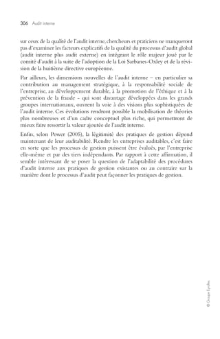 306 Audit interne 
© Groupe Eyrolles 
sur ceux de la qualité de l’audit interne, chercheurs et praticiens ne manqueront 
pas d’examiner les facteurs explicatifs de la qualité du processus d’audit global 
(audit interne plus audit externe) en intégrant le rôle majeur joué par le 
comité d’audit à la suite de l’adoption de la Loi Sarbanes-Oxley et de la révi-sion 
de la huitième directive européenne. 
Par ailleurs, les dimensions nouvelles de l’audit interne – en particulier sa 
contribution au management stratégique, à la responsabilité sociale de 
l’entreprise, au développement durable, à la promotion de l’éthique et à la 
prévention de la fraude - qui sont davantage développées dans les grands 
groupes internationaux, ouvrent la voie à des visions plus sophistiquées de 
l’audit interne. Ces évolutions rendront possible la mobilisation de théories 
plus nombreuses et d’un cadre conceptuel plus riche, qui permettront de 
mieux faire ressortir la valeur ajoutée de l’audit interne. 
Enfin, selon Power (2005), la légitimité des pratiques de gestion dépend 
maintenant de leur auditabilité. Rendre les entreprises auditables, c’est faire 
en sorte que les processus de gestion puissent être évalués, par l’entreprise 
elle-même et par des tiers indépendants. Par rapport à cette affirmation, il 
semble intéressant de se poser la question de l’adaptabilité des procédures 
d’audit interne aux pratiques de gestion existantes ou au contraire sur la 
manière dont le processus d’audit peut façonner les pratiques de gestion. 
 