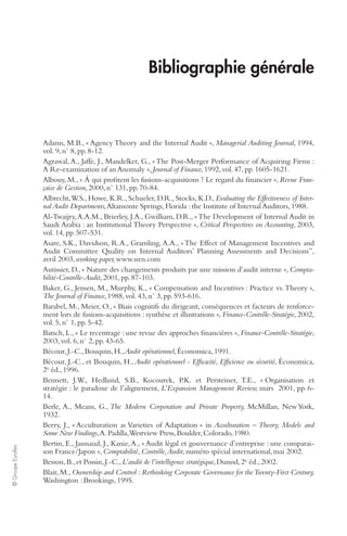 © Groupe Eyrolles 
Bibliographie générale 
Adams, M.B., « Agency Theory and the Internal Audit », Managerial Auditing Journal, 1994, 
vol. 9, n° 8, pp. 8-12. 
Agrawal, A., Jaffe, J., Mandelker, G., « The Post-Merger Performance of Acquiring Firms : 
A Re-examination of an Anomaly », Journal of Finance, 1992, vol. 47, pp. 1605-1621. 
Albouy, M., « À qui profitent les fusions-acquisitions ? Le regard du financier », Revue Fran-çaise 
de Gestion, 2000, n° 131, pp. 70-84. 
Albrecht, W.S., Howe, K.R., Schueler, D.R., Stocks, K.D., Evaluating the Effectiveness of Inter-nal 
Audit Departments, Altamonte Springs, Florida : the Institute of Internal Auditors, 1988. 
Al-Twaijry, A.A.M., Brierley, J.A., Gwilliam, D.R., « The Development of Internal Audit in 
Saudi Arabia : an Institutional Theory Perspective », Critical Perspectives on Accounting, 2003, 
vol. 14, pp. 507-531. 
Asare, S.K., Davidson, R.A., Gramling, A.A., « The Effect of Management Incentives and 
Audit Committee Quality on Internal Auditors’ Planning Assessments and Decisions”, 
avril 2003, working paper, www.ssrn.com 
Autissier, D., « Nature des changements produits par une mission d’audit interne », Compta-bilité- 
Contrôle-Audit, 2001, pp. 87-103. 
Baker, G., Jensen, M., Murphy, K., « Compensation and Incentives : Practice vs. Theory », 
The Journal of Finance, 1988, vol. 43, n° 3, pp. 593-616. 
Barabel, M., Meier, O., « Biais cognitifs du dirigeant, conséquences et facteurs de renforce-ment 
lors de fusions-acquisitions : synthèse et illustrations », Finance-Contrôle-Stratégie, 2002, 
vol. 5, n° 1, pp. 5-42. 
Batsch, L., « Le recentrage : une revue des approches financières », Finance-Contrôle-Stratégie, 
2003, vol. 6, n° 2, pp. 43-65. 
Bécour, J.-C., Bouquin, H., Audit opérationnel, Économica, 1991. 
Bécour, J.-C., et Bouquin, H., Audit opérationnel - Efficacité, Efficience ou sécurité, Économica, 
2e éd., 1996. 
Bennett, J.W., Hedlund, S.B., Kocourek, P.K. et Persteiner, T.E., « Organisation et 
stratégie : le paradoxe de l’alignement, L’Expansion Management Review, mars 2001, pp. 6- 
14. 
Berle, A., Means, G., The Modern Corporation and Private Property, McMillan, New York, 
1932. 
Berry, J., « Acculturation as Varieties of Adaptation » in Acculturation – Theory, Models and 
Some New Findings, A. Padilla, Westview Press, Boulder, Colorado, 1980. 
Bertin, E., Jaussaud, J., Kanie, A., « Audit légal et gouvernance d’entreprise : une comparai-son 
France/Japon », Comptabilité, Contrôle, Audit, numéro spécial international, mai 2002. 
Besson, B., et Possin, J.-C., L’audit de l’intelligence stratégique, Dunod, 2e éd., 2002. 
Blair, M., Ownership and Control : Rethinking Corporate Governance for the Twenty-First Century, 
Washington : Brookings, 1995. 
 