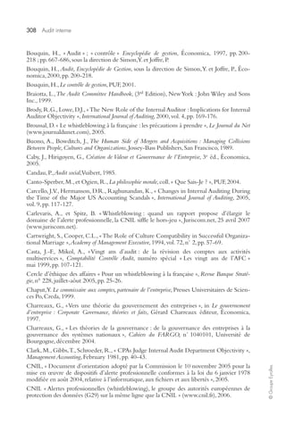308 Audit interne 
© Groupe Eyrolles 
Bouquin, H., « Audit » ; « contrôle » Encyclopédie de gestion, Économica, 1997, pp. 200- 
218 ; pp. 667-686, sous la direction de Simon, Y. et Joffre, P. 
Bouquin, H., Audit, Encyclopédie de Gestion, sous la direction de Simon, Y. et Joffre, P., Éco-nomica, 
2000, pp. 200-218. 
Bouquin, H., Le contrôle de gestion, PUF, 2001. 
Braiotta, L., The Audit Committee Handbook, (3rd Edition), New York : John Wiley and Sons 
Inc., 1999. 
Brody, R.G., Lowe, D.J., « The New Role of the Internal Auditor : Implications for Internal 
Auditor Objectivity », International Journal of Auditing, 2000, vol. 4, pp. 169-176. 
Broussal, D. « Le whistleblowing à la française : les précautions à prendre », Le Journal du Net 
(www.journaldunet.com), 2005. 
Buono, A., Bowditch, J., The Human Side of Mergers and Acquisitions : Managing Collisions 
Between People, Cultures and Organizations, Jossey-Bass Publishers, San Francisco, 1989. 
Caby, J., Hirigoyen, G., Création de Valeur et Gouvernance de l’Entreprise, 3e éd., Économica, 
2005. 
Candau, P., Audit social, Vuibert, 1985. 
Canto-Sperber, M., et Ogien, R., La philosophie morale, coll. « Que Sais-Je ? », PUF, 2004. 
Carcello, J.V., Hermanson, D.R., Raghunandan, K., « Changes in Internal Auditing During 
the Time of the Major US Accounting Scandals », International Journal of Auditing, 2005, 
vol. 9, pp. 117-127. 
Carlevaris, A., et Spitz, B. « Whistleblowing : quand un rapport propose d’élargir le 
domaine de l’alerte professionnelle, la CNIL siffle le hors-jeu », Juriscom.net, 25 avril 2007 
(www.juriscom.net). 
Cartwright, S., Cooper, C.L., « The Role of Culture Compatibility in Successful Organiza-tional 
Marriage », Academy of Management Executive, 1994, vol. 72, n° 2, pp. 57-69. 
Casta, J.-F., Mikol, A., « Vingt ans d’audit : de la révision des comptes aux activités 
multiservices », Comptabilité Contrôle Audit, numéro spécial « Les vingt ans de l’AFC » 
mai 1999, pp. 107-121. 
Cercle d’éthique des affaires « Pour un whistleblowing à la française », Revue Banque Straté-gie, 
n° 228, juillet-aôut 2005, pp. 25-26. 
Chaput, Y. Le commissaire aux comptes, partenaire de l’entreprise, Presses Universitaires de Scien-ces 
Po, Creda, 1999. 
Charreaux, G., « Vers une théorie du gouvernement des entreprises », in Le gouvernement 
d’entreprise : Corporate Governance, théories et faits, Gérard Charreaux éditeur, Économica, 
1997. 
Charreaux, G., « Les théories de la gouvernance : de la gouvernance des entreprises à la 
gouvernance des systèmes nationaux », Cahiers du FARGO, n° 1040101, Université de 
Bourgogne, décembre 2004. 
Clark, M., Gibbs, T., Schroeder, R., « CPAs Judge Internal Audit Department Objectivity », 
Management Accounting, February 1981, pp. 40-43. 
CNIL, « Document d’orientation adopté par la Commission le 10 novembre 2005 pour la 
mise en oeuvre de dispositifs d’alerte professionnelle conformes à la loi du 6 janvier 1978 
modifiée en août 2004, relative à l’informatique, aux fichiers et aux libertés », 2005. 
CNIL « Alertes professionnelles (whistleblowing), le groupe des autorités européennes de 
protection des données (G29) sur la même ligne que la CNIL » (www.cnil.fr), 2006. 
 