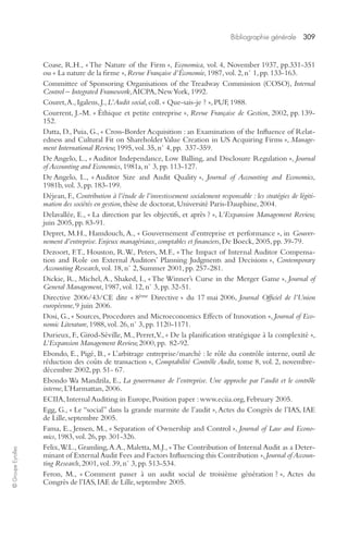 Bibliographie générale 309 
© Groupe Eyrolles 
Coase, R.H., « The Nature of the Firm », Economica, vol. 4, November 1937, pp.331-351 
ou « La nature de la firme », Revue Française d’Économie, 1987, vol. 2, n° 1, pp. 133-163. 
Committee of Sponsoring Organisations of the Treadway Commission (COSO), Internal 
Control – Integrated Framework, AICPA, New York, 1992. 
Couret, A., Igalens, J., L’Audit social, coll. « Que-sais-je ? », PUF, 1988. 
Courrent, J.-M. « Éthique et petite entreprise », Revue Française de Gestion, 2002, pp. 139- 
152. 
Datta, D., Puia, G., « Cross-Border Acquisition : an Examination of the Influence of Relat-edness 
and Cultural Fit on Shareholder Value Creation in US Acquiring Firms », Manage-ment 
International Review, 1995, vol. 35, n° 4, pp. 337-359. 
De Angelo, L., « Auditor Independance, Low Balling, and Disclosure Regulation », Journal 
of Accounting and Economics, 1981a, n° 3, pp. 113-127. 
De Angelo, L., « Auditor Size and Audit Quality », Journal of Accounting and Economics, 
1981b, vol. 3, pp. 183-199. 
Déjean, F., Contribution à l’étude de l’investissement socialement responsable : les stratégies de légiti-mation 
des sociétés en gestion, thèse de doctorat, Université Paris-Dauphine, 2004. 
Delavallée, E., « La direction par les objectifs, et après ? », L’Expansion Management Review, 
juin 2005, pp. 83-91. 
Depret, M.H., Hamdouch, A., « Gouvernement d’entreprise et performance », in Gouver-nement 
d’entreprise. Enjeux managériaux, comptables et financiers, De Boeck, 2005, pp. 39-79. 
Dezoort, F.T., Houston, R.W., Peters, M.F., « The Impact of Internal Auditor Compensa-tion 
and Role on External Auditors’ Planning Judgments and Decisions », Contemporary 
Accounting Research, vol. 18, n° 2, Summer 2001, pp. 257-281. 
Dickie, R., Michel, A., Shaked, I., « The Winner’s Curse in the Merger Game », Journal of 
General Management, 1987, vol. 12, n° 3, pp. 32-51. 
Directive 2006/43/CE dite « 8ème Directive » du 17 mai 2006, Journal Officiel de l’Union 
européenne, 9 juin 2006. 
Dosi, G., « Sources, Procedures and Microeconomics Effects of Innovation », Journal of Eco-nomic 
Literature, 1988, vol. 26, n° 3, pp. 1120-1171. 
Durieux, F., Girod-Séville, M., Perret, V., « De la planification stratégique à la complexité », 
L’Expansion Management Review, 2000, pp. 82-92. 
Ebondo, E., Pigé, B., « L’arbitrage entreprise/marché : le rôle du contrôle interne, outil de 
réduction des coûts de transaction », Comptabilité Contrôle Audit, tome 8, vol. 2, novembre-décembre 
2002, pp. 51- 67. 
Ebondo Wa Mandzila, E., La gouvernance de l’entreprise. Une approche par l’audit et le contrôle 
interne, L’Harmattan, 2006. 
ECIIA, Internal Auditing in Europe, Position paper : www.eciia.org, February 2005. 
Egg, G., « Le “social” dans la grande marmite de l’audit », Actes du Congrès de l’IAS, IAE 
de Lille, septembre 2005. 
Fama, E., Jensen, M., « Separation of Ownership and Control », Journal of Law and Econo-mics, 
1983, vol. 26, pp. 301-326. 
Felix, W.L., Gramling, A.A., Maletta, M.J., « The Contribution of Internal Audit as a Deter-minant 
of External Audit Fees and Factors Influencing this Contribution », Journal of Accoun-ting 
Research, 2001, vol. 39, n° 3, pp. 513-534. 
Feron, M., « Comment passer à un audit social de troisième génération ? », Actes du 
Congrès de l’IAS, IAE de Lille, septembre 2005. 
 
