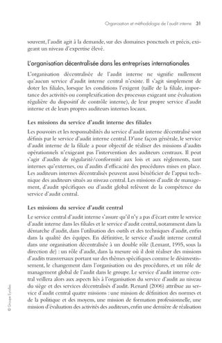 Organisation et méthodologie de l’audit interne 31 
© Groupe Eyrolles 
souvent, l’audit agit à la demande, sur des domaines ponctuels et précis, exi-geant 
un niveau d’expertise élevé. 
L’organisation décentralisée dans les entreprises internationales 
L’organisation décentralisée de l’audit interne ne signifie nullement 
qu’aucun service d’audit interne central n’existe. Il s’agit simplement de 
doter les filiales, lorsque les conditions l’exigent (taille de la filiale, impor-tance 
des activités ou complexification des processus exigeant une évaluation 
régulière du dispositif de contrôle interne), de leur propre service d’audit 
interne et de leurs propres auditeurs internes locaux. 
Les missions du service d’audit interne des filiales 
Les pouvoirs et les responsabilités du service d’audit interne décentralisé sont 
définis par le service d’audit interne central. D’une façon générale, le service 
d’audit interne de la filiale a pour objectif de réaliser des missions d’audits 
opérationnels n’exigeant pas l’intervention des auditeurs centraux. Il peut 
s’agir d’audits de régularité/conformité aux lois et aux règlements, tant 
internes qu’externes, ou d’audits d’efficacité des procédures mises en place. 
Les auditeurs internes décentralisés peuvent aussi bénéficier de l’appui tech-nique 
des auditeurs situés au niveau central. Les missions d’audit de manage-ment, 
d’audit spécifiques ou d’audit global relèvent de la compétence du 
service d’audit central. 
Les missions du service d’audit central 
Le service central d’audit interne s’assure qu’il n’y a pas d’écart entre le service 
d’audit interne dans les filiales et le service d’audit central, notamment dans la 
démarche d’audit, dans l’utilisation des outils et des techniques d’audit, enfin 
dans la qualité des équipes. En définitive, le service d’audit interne central 
dans une organisation décentralisée à un double rôle (Lemant, 1995, sous la 
direction de) : un rôle d’audit, dans la mesure où il doit réaliser des missions 
d’audits transversaux portant sur des thèmes spécifiques comme le désinvestis-sement, 
le changement dans l’organisation ou des procédures, et un rôle de 
management global de l’audit dans le groupe. Le service d’audit interne cen-tral 
veillera alors aux aspects liés à l’organisation du service d’audit au niveau 
du siège et des services décentralisés d’audit. Renard (2006) attribue au ser-vice 
d’audit central quatre missions : une mission de définition des normes et 
de la politique et des moyens, une mission de formation professionnelle, une 
mission d’évaluation des activités des auditeurs, enfin une dernière de réalisation 
 