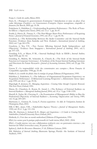 310 Audit interne 
© Groupe Eyrolles 
Feujo, I., Guide des audits, Afnor, 2004. 
Finet, A., « Pourquoi le gouvernement d’entreprise ? Introduction et mise en place d’un 
cadre théorique d’analyse », in Gouvernement d’entreprise. Enjeux managériaux, comptables et 
financiers, De Boeck, 2005, pp. 15-38. 
Finkelstein, S., Haleblian, J., « Understanding Acquisition Performance : The Role of Trans-fer 
Effects », Organization Science, 2002, vol. 13, n° 1, pp. 36-47. 
Franks, J., Harris, R., Titman, S., « The Post-Merger Share-Price Performance of Acquiring 
Firms », Journal of Financial Economics, 1991, vol. 29, n° 1, pp. 81-96. 
Goodwin, J., « The Relationship Between the Audit Committee and the Internal Audit 
Function : Evidence from Australia and New Zealand », International Journal of Auditing, 
2003, vol. 7, pp. 263-278. 
Goodwin, J., Yeo, T.Y., « Two Factors Affecting Internal Audit Independence and 
Objectivity : Evidence from Singapore », International Journal of Auditing, 2001, vol. 5, 
pp. 107-125. 
Gramling, A.A., et Myers, P. M., « Internal Auditing’s Role in ERM », Internal Auditor, 
April 2006, pp. 52- 62. 
Gramling, A., Maletta, M., Schneider, A., Church, B., « The Role of the Internal Audit 
Function in Corporate Governance : A Synthesis of the Extant Internal Auditing Literature 
and Directions for Future Research », Journal of Accounting Literature, 2004, vol. 23, pp. 194- 
244. 
Guyon, Y. « La responsabilité civile des commissaires aux comptes », Revue Française de 
Comptabilité, septembre 1998, pp. 33-48. 
Haffen F., Le contrôle des filiales dans la stratégie de groupe, Éditions d’Organisation, 1999. 
Haleblian, J., Finkelstein, S., « The Influence of Organizational Acquisition Experience on 
Acquisition Performance : A Behavioral Learning Perspective », Administrative Science Quar-terly, 
1999, vol. 44, n° 1, pp. 29-56. 
Hapeslagh, P., Jemison, D., Managing Acquisitions : Creating Value through Corporate Renewal, 
The Free Press, Oxford, 1991. 
Haron, H., Chambers, A., Ramsi, R., Ismail, I., « The Reliance of External Auditors on 
Internal Auditors », Managerial Auditing Journal, 2004, vol. 19, n° 9, pp. 1148-1159. 
Harrell, A., Taylor, M., Chewing, E., « An Examination of Management’s Ability to Bias the 
Professional Objectivity of Internal Auditors », Accounting, Organizations and Society, 1989, 
vol. 14, pp. 259-269. 
Hartmann, L., Geismar, R., Leroy, F., Fusions-acquisitions : les défis de l’intégration, Institut de 
l’Entreprise, Paris, 2003. 
Hill, C.W.L., Jones, T.M., « Stakeholder-Agency Theory », Journal of Management Studies, 
1992, vol. 29, n° 2, pp. 131-154. 
Hitt, M., Harrison, J., Ireland, R.D., Mergers and Acquisitions – A Guide to Creating Value for 
Stakeholders, Oxford University Press, Oxford, 2001. 
Hofstede, G., Vivre dans un monde multiculturel, Éditions d’Organisation, 1994. 
IfAcI, Les normes pour la pratique professionnelle de l’audit interne, IfAcI, 2002 ; 2004. 
IfAcI, « L’audit interne vers une collaboration renforcée avec ses partenaires externes », site 
Internet de l’IfAcI (www.ifaci.com), 30 janvier 2002. 
Igalens J., Audit des Ressources Humaines, 3e éd., Éditions Liaisons, 2000. 
IIA, Definition of Internal Auditing, Altamonte Springs, Florida : the Institute of Internal 
Auditors, 1999. 
 