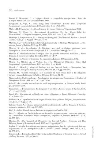 312 Audit interne 
© Groupe Eyrolles 
Louart, P., Beaucourt, C., « Logiques d’audit et rationalités sous-jacentes », Actes du 
Congrès de l’IAS, IAE de Lille, septembre 2005. 
Loughram, T., Vijh, A., « Do Long-Term Shareholders Benefit from Corporate 
Acquisitions? », Journal of Finance, 1997, vol. 52, n° 5, pp. 1765-1790. 
Maders, H.-P., Masselin, J.-L., Contrôle interne des risques, Éditions d’Organisation, 2004. 
Markides, C., Oyon, D., « International Acquisitions : Do they Create Value for 
Shareholders ? », European Management Journal, 1998, vol. 16, n° 2, pp. 125-135. 
McHugh, J., Raghunandan, K., « Hiring and Firing the Chief Internal Auditor », Internal 
Auditor, vol. 51, n° 4, August 1994, pp. 34-40. 
Melville, R., « The Contribution Internal Auditors Make to Strategic Management », Inter-national 
Journal of Auditing, 2003, pp. 209-222. 
Mercier, S., « La formalisation de l’éthique : un outil stratégique pertinent pour 
l’entreprise », Finance Contrôle Stratégie, vol. 3, n° 3, septembre 2000, pp. 101-123. 
Mercier, S., « Institutionnaliser l’éthique dans les grandes entreprises françaises », Revue 
Française de Gestion, novembre-décembre 2000, pp. 62-69. 
Mintzberg, H., Structure et dynamique des organisations, Éditions d’Organisation, 1982. 
Morck, R., Shleifer, A., et Vishny, R., « Do Managerial Objectives Drive Bad 
Acquisitions? », Journal of Finance, 1990, vol. 45, n° 1, pp. 31-48. 
Morrill, C., Morrill, J., « Internal Auditors and the External Audit : a Transaction Cost 
Perspective », Managerial Auditing Research, 2003, vol. 18, n° 6, pp. 490-504. 
Naaima, M., « L’audit stratégique : des auditeurs de haut niveau face à des dirigeants 
ouverts », revue Audit interne (IfAcI), n° 170, juin 2004, pp. 32-34. 
Nahavandi, A., Malekzadeh, A., « Acculturation in Mergers and Acquisitions », Academy of 
Management Review, 1988, vol. 13, n° 1, pp. 79-90. 
Pallas, V., « Le contrôle interne bancaire est-il toujours pertinent ? », Finance Contrôle Straté-gie, 
septembre 2006. 
Paquerot, M., « L’enracinement des dirigeants et ses effets », Revue Française de Gestion, 1996, 
n° 111, pp. 212-225. 
Pastré, O., « Questions de méthodes et enjeux théoriques », Revue d’Économie Financière, 
n° 31, hiver 1994. 
Pécherot, B., « La performance sur longue période des acquéreurs français », Banques et mar-chés, 
2000, n° 46, pp. 31-39. 
Pelissier-Tanon, A. « Éthique et responsabilité professionnelle », Revue Française de Gestion, 
novembre-décembre 2001, pp. 109-115. 
Pigé, B., Audit et Contrôle interne, Éditions Management et Société, 2001. 
Piot, C., « Qualité de l’audit, information financière et gouvernance : enjeux et apports », 
in Gouvernement d’entreprise. Enjeux managériaux, comptables et financiers, De Boeck, 2005, 
pp. 155-229. 
Plumlee, D., « The Standard of Objectivity for Internal Auditors : Memory and Bias 
Effects », Journal of Accounting Research, 1985, vol. 23, pp. 683-699. 
Pochet, C., « Audit d’acquisition et expertise indépendante dans les opérations de fusions-acquisitions 
: le cas Aérospatiale-Matra », Finance Contrôle Stratégie, 2000, vol. 3, n° 3, 
pp. 181-209. 
Ponemon, L., « Internal Auditor Objectivity and the Disclosure of Sensitive Issues », Internal 
Auditing, Summer 1991, pp. 36-43. 
 