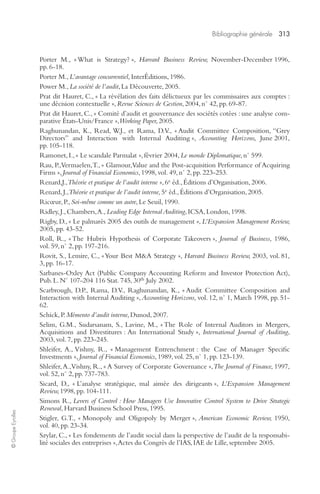 Bibliographie générale 313 
© Groupe Eyrolles 
Porter M., « What is Strategy? », Harvard Business Review, November-December 1996, 
pp. 6-18. 
Porter M., L’avantage concurrentiel, InterÉditions, 1986. 
Power M., La société de l’audit, La Découverte, 2005. 
Prat dit Hauret, C., « La révélation des faits délictueux par les commissaires aux comptes : 
une décision contextuelle », Revue Sciences de Gestion, 2004, n° 42, pp. 69-87. 
Prat dit Hauret, C., « Comité d’audit et gouvernance des sociétés cotées : une analyse com-parative 
États-Unis/France », Working Paper, 2005. 
Raghunandan, K., Read, W.J., et Rama, D.V., « Audit Committee Composition, “Grey 
Directors” and Interaction with Internal Auditing », Accounting Horizons, June 2001, 
pp. 105-118. 
Ramonet, I., « Le scandale Parmalat », février 2004, Le monde Diplomatique, n° 599. 
Rau, P., Vermaelen, T., « Glamour, Value and the Post-acquisition Performance of Acquiring 
Firms », Journal of Financial Economics, 1998, vol. 49, n° 2, pp. 223-253. 
Renard,J., Théorie et pratique de l’audit interne », 6e éd., Éditions d’Organisation, 2006. 
Renard, J., Théorie et pratique de l’audit interne, 5e éd., Éditions d’Organisation, 2005. 
Ricoeur, P., Soi-même comme un autre, Le Seuil, 1990. 
Ridley, J., Chambers, A., Leading Edge Internal Auditing, ICSA, London, 1998. 
Rigby, D., « Le palmarès 2005 des outils de management », L’Expansion Management Review, 
2005, pp. 43-52. 
Roll, R., « The Hubris Hypothesis of Corporate Takeovers », Journal of Business, 1986, 
vol. 59, n° 2, pp. 197-216. 
Rovit, S., Lemire, C., « Your Best M&A Strategy », Harvard Business Review, 2003, vol. 81, 
3, pp. 16-17. 
Sarbanes-Oxley Act (Public Company Accounting Reform and Investor Protection Act), 
Pub. L. N° 107-204 116 Stat. 745, 30th July 2002. 
Scarbrough, D.P., Rama, D.V., Raghunandan, K., « Audit Committee Composition and 
Interaction with Internal Auditing », Accounting Horizons, vol. 12, n° 1, March 1998, pp. 51- 
62. 
Schick, P. Mémento d’audit interne, Dunod, 2007. 
Selim, G.M., Sudarsanam, S., Lavine, M., « The Role of Internal Auditors in Mergers, 
Acquisitions and Divestitures : An International Study », International Journal of Auditing, 
2003, vol. 7, pp. 223-245. 
Shleifer, A., Vishny, R., « Management Entrenchment : the Case of Manager Specific 
Investments », Journal of Financial Economics, 1989, vol. 25, n° 1, pp. 123-139. 
Shleifer, A., Vishny, R., « A Survey of Corporate Governance », The Journal of Finance, 1997, 
vol. 52, n° 2, pp. 737-783. 
Sicard, D., « L’analyse stratégique, mal aimée des dirigeants », L’Expansion Management 
Review, 1998, pp. 104-111. 
Simons R., Levers of Control : How Managers Use Innovative Control System to Drive Strategic 
Renewal, Harvard Business School Press, 1995. 
Stigler, G.T., « Monopoly and Oligopoly by Merger », American Economic Review, 1950, 
vol. 40, pp. 23-34. 
Szylar, C., « Les fondements de l’audit social dans la perspective de l’audit de la responsabi-lité 
sociales des entreprises », Actes du Congrès de l’IAS, IAE de Lille, septembre 2005. 
 
