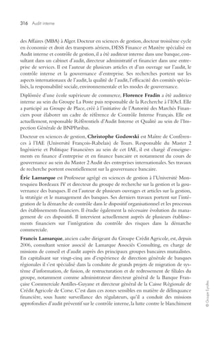 316 Audit interne 
© Groupe Eyrolles 
des Affaires (MBA) à Alger. Docteur en sciences de gestion, docteur troisième cycle 
en économie et droit des transports aériens, DESS Finance et Mastère spécialisé en 
Audit interne et contrôle de gestion, il a été auditeur interne dans une banque, con-sultant 
dans un cabinet d’audit, directeur administratif et financier dans une entre-prise 
de services. Il est l’auteur de plusieurs articles et d’un ouvrage sur l’audit, le 
contrôle interne et la gouvernance d’entreprise. Ses recherches portent sur les 
aspects internationaux de l’audit, la qualité de l’audit, l’efficacité des comités spécia-lisés, 
la responsabilité sociale, environnementale et les modes de gouvernance. 
Diplômée d’une école supérieure de commerce, Florence Fradin a été auditrice 
interne au sein du Groupe La Poste puis responsable de la Recherche à l’IfAcI. Elle 
a participé au Groupe de Place, créé à l’initiative de l’Autorité des Marchés Finan-ciers 
pour élaborer un cadre de référence de Contrôle Interne Français. Elle est 
actuellement, responsable Référentiels d’Audit Interne et Qualité au sein de l’Ins-pection 
Générale de BNPParibas. 
Docteur en sciences de gestion, Christophe Godowski est Maître de Conféren-ces 
à l’IAE (Université François-Rabelais) de Tours. Responsable du Master 2 
Ingénierie et Politique Financières au sein de cet IAE, il est chargé d’enseigne-ments 
en finance d’entreprise et en finance bancaire et notamment du cours de 
gouvernance au sein du Master 2 Audit des entreprises internationales. Ses travaux 
de recherche portent essentiellement sur la gouvernance bancaire. 
Éric Lamarque est Professeur agrégé en sciences de gestion à l’Université Mon-tesquieu 
Bordeaux IV et directeur du groupe de recherche sur la gestion et la gou-vernance 
des banques. Il est l’auteur de plusieurs ouvrages et articles sur la gestion, 
la stratégie et le management des banques. Ses derniers travaux portent sur l’inté-gration 
de la démarche de contrôle dans le dispositif organisationnel et les processus 
des établissements financiers. Il étudie également la nécessaire évolution du mana-gement 
de ces dispositifs. Il intervient actuellement auprès de plusieurs établisse-ments 
financiers sur l’intégration du contrôle des risques dans la démarche 
commerciale. 
Francis Lamarque, ancien cadre dirigeant du Groupe Crédit Agricole, est, depuis 
2006, consultant senior associé de Lamarque Associés Consulting, en charge de 
missions de conseil et d’audit auprès des principaux groupes bancaires mutualistes. 
En capitalisant sur vingt-cinq ans d’expérience de direction générale de banques 
régionales il s’est spécialisé dans la conduite de grands projets de migration de sys-tème 
d’information, de fusion, de restructuration et de redressement de filiales du 
groupe, notamment comme administrateur directeur général de la Banque Fran-çaise 
Commerciale Antilles-Guyane et directeur général de la Caisse Régionale de 
Crédit Agricole de Corse. C’est dans ces zones sensibles en matière de délinquance 
financière, sous haute surveillance des régulateurs, qu’il a conduit des missions 
approfondies d’audit préventif sur le contrôle interne, la lutte contre le blanchiment 
 