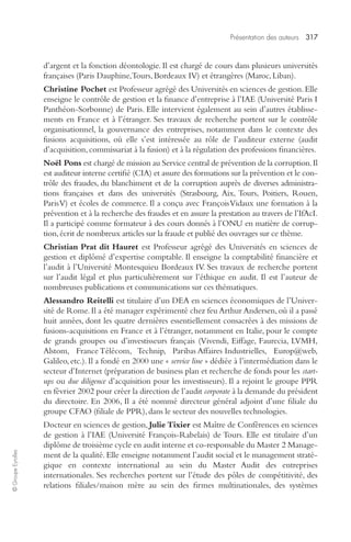 Présentation des auteurs 317 
© Groupe Eyrolles 
d’argent et la fonction déontologie. Il est chargé de cours dans plusieurs universités 
françaises (Paris Dauphine, Tours, Bordeaux IV) et étrangères (Maroc, Liban). 
Christine Pochet est Professeur agrégé des Universités en sciences de gestion. Elle 
enseigne le contrôle de gestion et la finance d’entreprise à l’IAE (Université Paris I 
Panthéon-Sorbonne) de Paris. Elle intervient également au sein d’autres établisse-ments 
en France et à l’étranger. Ses travaux de recherche portent sur le contrôle 
organisationnel, la gouvernance des entreprises, notamment dans le contexte des 
fusions acquisitions, où elle s’est intéressée au rôle de l’auditeur externe (audit 
d’acquisition, commissariat à la fusion) et à la régulation des professions financières. 
Noël Pons est chargé de mission au Service central de prévention de la corruption. Il 
est auditeur interne certifié (CIA) et assure des formations sur la prévention et le con-trôle 
des fraudes, du blanchiment et de la corruption auprès de diverses administra-tions 
françaises et dans des universités (Strasbourg, Aix, Tours, Poitiers, Rouen, 
Paris V) et écoles de commerce. Il a conçu avec François Vidaux une formation à la 
prévention et à la recherche des fraudes et en assure la prestation au travers de l’IfAcI. 
Il a participé comme formateur à des cours donnés à l’ONU en matière de corrup-tion, 
écrit de nombreux articles sur la fraude et publié des ouvrages sur ce thème. 
Christian Prat dit Hauret est Professeur agrégé des Universités en sciences de 
gestion et diplômé d’expertise comptable. Il enseigne la comptabilité financière et 
l’audit à l’Université Montesquieu Bordeaux IV. Ses travaux de recherche portent 
sur l’audit légal et plus particulièrement sur l’éthique en audit. Il est l’auteur de 
nombreuses publications et communications sur ces thématiques. 
Alessandro Reitelli est titulaire d’un DEA en sciences économiques de l’Univer-sité 
de Rome. Il a été manager expérimenté chez feu Arthur Andersen, où il a passé 
huit années, dont les quatre dernières essentiellement consacrées à des missions de 
fusions-acquisitions en France et à l’étranger, notamment en Italie, pour le compte 
de grands groupes ou d’investisseurs français (Vivendi, Eiffage, Faurecia, LVMH, 
Alstom, France Télécom, Technip, Paribas Affaires Industrielles, Europ@web, 
Galileo, etc.). Il a fondé en 2000 une « service line » dédiée à l’intermédiation dans le 
secteur d’Internet (préparation de business plan et recherche de fonds pour les start-ups 
ou due diligence d’acquisition pour les investisseurs). Il a rejoint le groupe PPR 
en février 2002 pour créer la direction de l’audit corporate à la demande du président 
du directoire. En 2006, Il a été nommé directeur général adjoint d’une filiale du 
groupe CFAO (filiale de PPR), dans le secteur des nouvelles technologies. 
Docteur en sciences de gestion, Julie Tixier est Maître de Conférences en sciences 
de gestion à l’IAE (Université François-Rabelais) de Tours. Elle est titulaire d’un 
diplôme de troisième cycle en audit interne et co-responsable du Master 2 Manage-ment 
de la qualité. Elle enseigne notamment l’audit social et le management straté-gique 
en contexte international au sein du Master Audit des entreprises 
internationales. Ses recherches portent sur l’étude des pôles de compétitivité, des 
relations filiales/maison mère au sein des firmes multinationales, des systèmes 
 