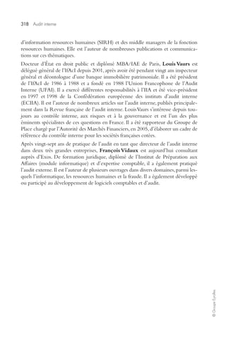 318 Audit interne 
© Groupe Eyrolles 
d’information ressources humaines (SIRH) et des middle managers de la fonction 
ressources humaines. Elle est l’auteur de nombreuses publications et communica-tions 
sur ces thématiques. 
Docteur d’État en droit public et diplômé MBA/IAE de Paris, Louis Vaurs est 
délégué général de l’IfAcI depuis 2001, après avoir été pendant vingt ans inspecteur 
général et déontologue d’une banque immobilière patrimoniale. Il a été président 
de l’IfAcI de 1986 à 1988 et a fondé en 1988 l’Union Francophone de l’Audit 
Interne (UFAI). Il a exercé différentes responsabilités à l’IIA et été vice-président 
en 1997 et 1998 de la Confédération européenne des instituts d’audit interne 
(ECIIA). Il est l’auteur de nombreux articles sur l’audit interne, publiés principale-ment 
dans la Revue française de l’audit interne. Louis Vaurs s’intéresse depuis tou-jours 
au contrôle interne, aux risques et à la gouvernance et est l’un des plus 
éminents spécialistes de ces questions en France. Il a été rapporteur du Groupe de 
Place chargé par l’Autorité des Marchés Financiers, en 2005, d’élaborer un cadre de 
référence du contrôle interne pour les sociétés françaises cotées. 
Après vingt-sept ans de pratique de l’audit en tant que directeur de l’audit interne 
dans deux très grandes entreprises, François Vidaux est aujourd’hui consultant 
auprès d’Exos. De formation juridique, diplômé de l’Institut de Préparation aux 
Affaires (module informatique) et d’expertise comptable, il a également pratiqué 
l’audit externe. Il est l’auteur de plusieurs ouvrages dans divers domaines, parmi les-quels 
l’informatique, les ressources humaines et la fraude. Il a également développé 
ou participé au développement de logiciels comptables et d’audit. 
 